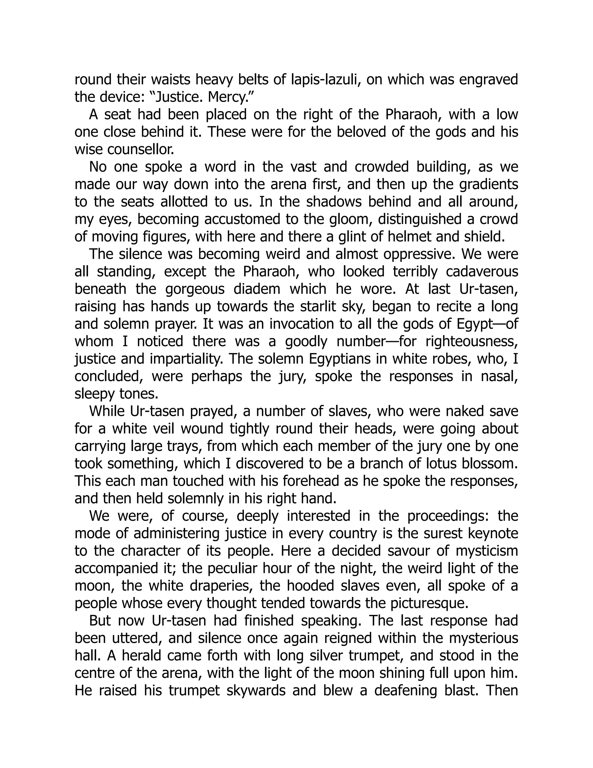 round their waists heavy belts of lapis-lazuli, on which was engraved
the device: “Justice. Mercy.”
A seat had been placed on the right of the Pharaoh, with a low
one close behind it. These were for the beloved of the gods and his
wise counsellor.
No one spoke a word in the vast and crowded building, as we
made our way down into the arena first, and then up the gradients
to the seats allotted to us. In the shadows behind and all around,
my eyes, becoming accustomed to the gloom, distinguished a crowd
of moving figures, with here and there a glint of helmet and shield.
The silence was becoming weird and almost oppressive. We were
all standing, except the Pharaoh, who looked terribly cadaverous
beneath the gorgeous diadem which he wore. At last Ur-tasen,
raising has hands up towards the starlit sky, began to recite a long
and solemn prayer. It was an invocation to all the gods of Egypt—of
whom I noticed there was a goodly number—for righteousness,
justice and impartiality. The solemn Egyptians in white robes, who, I
concluded, were perhaps the jury, spoke the responses in nasal,
sleepy tones.
While Ur-tasen prayed, a number of slaves, who were naked save
for a white veil wound tightly round their heads, were going about
carrying large trays, from which each member of the jury one by one
took something, which I discovered to be a branch of lotus blossom.
This each man touched with his forehead as he spoke the responses,
and then held solemnly in his right hand.
We were, of course, deeply interested in the proceedings: the
mode of administering justice in every country is the surest keynote
to the character of its people. Here a decided savour of mysticism
accompanied it; the peculiar hour of the night, the weird light of the
moon, the white draperies, the hooded slaves even, all spoke of a
people whose every thought tended towards the picturesque.
But now Ur-tasen had finished speaking. The last response had
been uttered, and silence once again reigned within the mysterious
hall. A herald came forth with long silver trumpet, and stood in the
centre of the arena, with the light of the moon shining full upon him.
He raised his trumpet skywards and blew a deafening blast. Then
 
