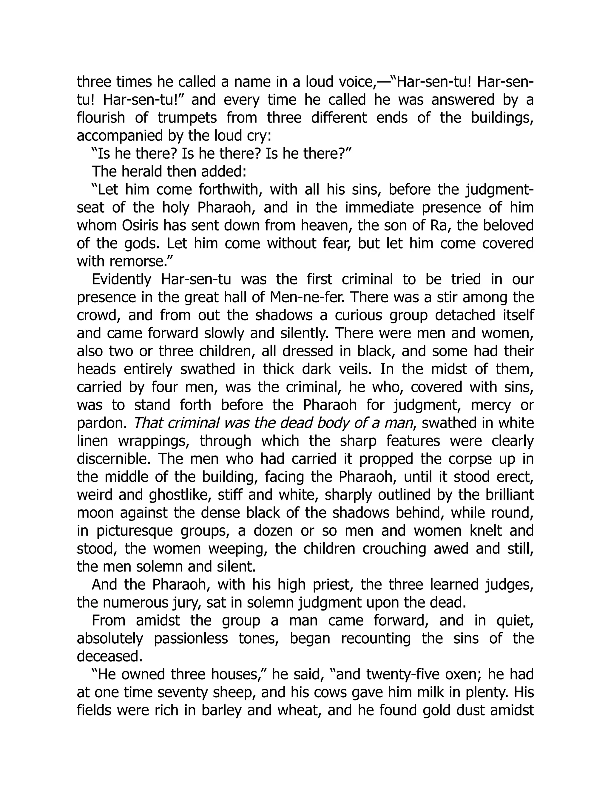 three times he called a name in a loud voice,—“Har-sen-tu! Har-sen-
tu! Har-sen-tu!” and every time he called he was answered by a
flourish of trumpets from three different ends of the buildings,
accompanied by the loud cry:
“Is he there? Is he there? Is he there?”
The herald then added:
“Let him come forthwith, with all his sins, before the judgment-
seat of the holy Pharaoh, and in the immediate presence of him
whom Osiris has sent down from heaven, the son of Ra, the beloved
of the gods. Let him come without fear, but let him come covered
with remorse.”
Evidently Har-sen-tu was the first criminal to be tried in our
presence in the great hall of Men-ne-fer. There was a stir among the
crowd, and from out the shadows a curious group detached itself
and came forward slowly and silently. There were men and women,
also two or three children, all dressed in black, and some had their
heads entirely swathed in thick dark veils. In the midst of them,
carried by four men, was the criminal, he who, covered with sins,
was to stand forth before the Pharaoh for judgment, mercy or
pardon. That criminal was the dead body of a man, swathed in white
linen wrappings, through which the sharp features were clearly
discernible. The men who had carried it propped the corpse up in
the middle of the building, facing the Pharaoh, until it stood erect,
weird and ghostlike, stiff and white, sharply outlined by the brilliant
moon against the dense black of the shadows behind, while round,
in picturesque groups, a dozen or so men and women knelt and
stood, the women weeping, the children crouching awed and still,
the men solemn and silent.
And the Pharaoh, with his high priest, the three learned judges,
the numerous jury, sat in solemn judgment upon the dead.
From amidst the group a man came forward, and in quiet,
absolutely passionless tones, began recounting the sins of the
deceased.
“He owned three houses,” he said, “and twenty-five oxen; he had
at one time seventy sheep, and his cows gave him milk in plenty. His
fields were rich in barley and wheat, and he found gold dust amidst
 