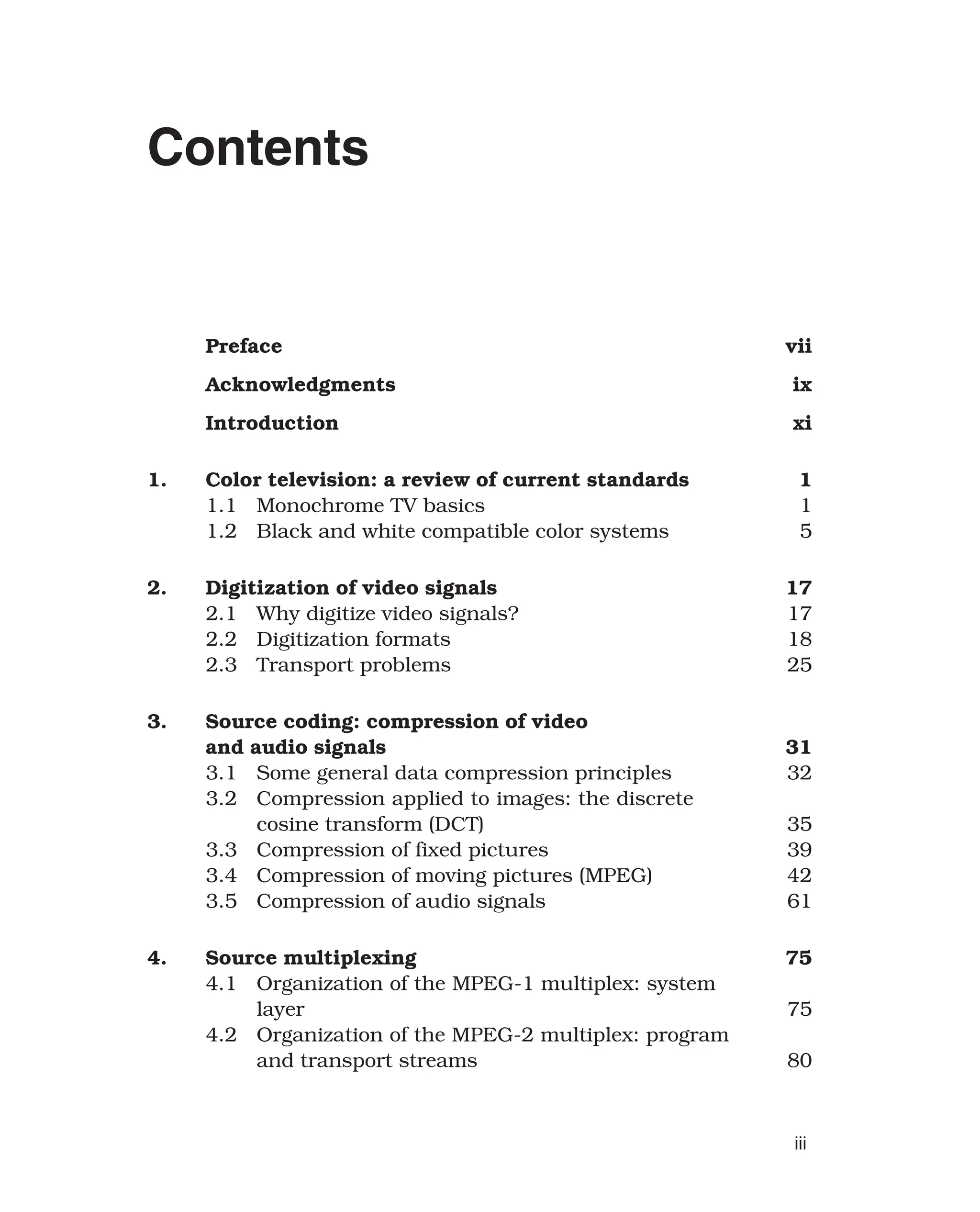 Contents
Preface vii
Acknowledgments ix
Introduction xi
1. Color television: a review of current standards 1
1.1 Monochrome TV basics 1
1.2 Black and white compatible color systems 5
2. Digitization of video signals 17
2.1 Why digitize video signals? 17
2.2 Digitization formats 18
2.3 Transport problems 25
3. Source coding: compression of video
and audio signals 31
3.1 Some general data compression principles 32
3.2 Compression applied to images: the discrete
cosine transform (DCT) 35
3.3 Compression of fixed pictures 39
3.4 Compression of moving pictures (MPEG) 42
3.5 Compression of audio signals 61
4. Source multiplexing 75
4.1 Organization of the MPEG-1 multiplex: system
layer 75
4.2 Organization of the MPEG-2 multiplex: program
and transport streams 80
iii
 