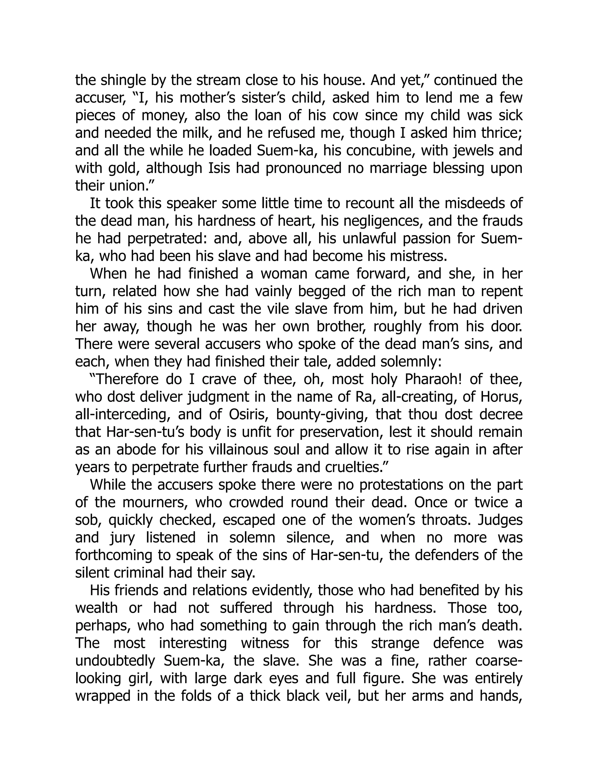 the shingle by the stream close to his house. And yet,” continued the
accuser, “I, his mother’s sister’s child, asked him to lend me a few
pieces of money, also the loan of his cow since my child was sick
and needed the milk, and he refused me, though I asked him thrice;
and all the while he loaded Suem-ka, his concubine, with jewels and
with gold, although Isis had pronounced no marriage blessing upon
their union.”
It took this speaker some little time to recount all the misdeeds of
the dead man, his hardness of heart, his negligences, and the frauds
he had perpetrated: and, above all, his unlawful passion for Suem-
ka, who had been his slave and had become his mistress.
When he had finished a woman came forward, and she, in her
turn, related how she had vainly begged of the rich man to repent
him of his sins and cast the vile slave from him, but he had driven
her away, though he was her own brother, roughly from his door.
There were several accusers who spoke of the dead man’s sins, and
each, when they had finished their tale, added solemnly:
“Therefore do I crave of thee, oh, most holy Pharaoh! of thee,
who dost deliver judgment in the name of Ra, all-creating, of Horus,
all-interceding, and of Osiris, bounty-giving, that thou dost decree
that Har-sen-tu’s body is unfit for preservation, lest it should remain
as an abode for his villainous soul and allow it to rise again in after
years to perpetrate further frauds and cruelties.”
While the accusers spoke there were no protestations on the part
of the mourners, who crowded round their dead. Once or twice a
sob, quickly checked, escaped one of the women’s throats. Judges
and jury listened in solemn silence, and when no more was
forthcoming to speak of the sins of Har-sen-tu, the defenders of the
silent criminal had their say.
His friends and relations evidently, those who had benefited by his
wealth or had not suffered through his hardness. Those too,
perhaps, who had something to gain through the rich man’s death.
The most interesting witness for this strange defence was
undoubtedly Suem-ka, the slave. She was a fine, rather coarse-
looking girl, with large dark eyes and full figure. She was entirely
wrapped in the folds of a thick black veil, but her arms and hands,
 