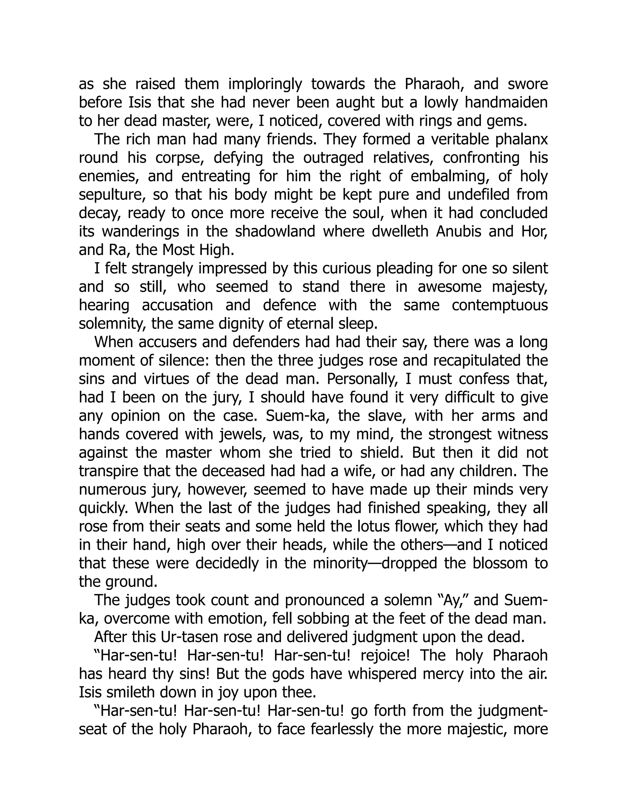 as she raised them imploringly towards the Pharaoh, and swore
before Isis that she had never been aught but a lowly handmaiden
to her dead master, were, I noticed, covered with rings and gems.
The rich man had many friends. They formed a veritable phalanx
round his corpse, defying the outraged relatives, confronting his
enemies, and entreating for him the right of embalming, of holy
sepulture, so that his body might be kept pure and undefiled from
decay, ready to once more receive the soul, when it had concluded
its wanderings in the shadowland where dwelleth Anubis and Hor,
and Ra, the Most High.
I felt strangely impressed by this curious pleading for one so silent
and so still, who seemed to stand there in awesome majesty,
hearing accusation and defence with the same contemptuous
solemnity, the same dignity of eternal sleep.
When accusers and defenders had had their say, there was a long
moment of silence: then the three judges rose and recapitulated the
sins and virtues of the dead man. Personally, I must confess that,
had I been on the jury, I should have found it very difficult to give
any opinion on the case. Suem-ka, the slave, with her arms and
hands covered with jewels, was, to my mind, the strongest witness
against the master whom she tried to shield. But then it did not
transpire that the deceased had had a wife, or had any children. The
numerous jury, however, seemed to have made up their minds very
quickly. When the last of the judges had finished speaking, they all
rose from their seats and some held the lotus flower, which they had
in their hand, high over their heads, while the others—and I noticed
that these were decidedly in the minority—dropped the blossom to
the ground.
The judges took count and pronounced a solemn “Ay,” and Suem-
ka, overcome with emotion, fell sobbing at the feet of the dead man.
After this Ur-tasen rose and delivered judgment upon the dead.
“Har-sen-tu! Har-sen-tu! Har-sen-tu! rejoice! The holy Pharaoh
has heard thy sins! But the gods have whispered mercy into the air.
Isis smileth down in joy upon thee.
“Har-sen-tu! Har-sen-tu! Har-sen-tu! go forth from the judgment-
seat of the holy Pharaoh, to face fearlessly the more majestic, more
 