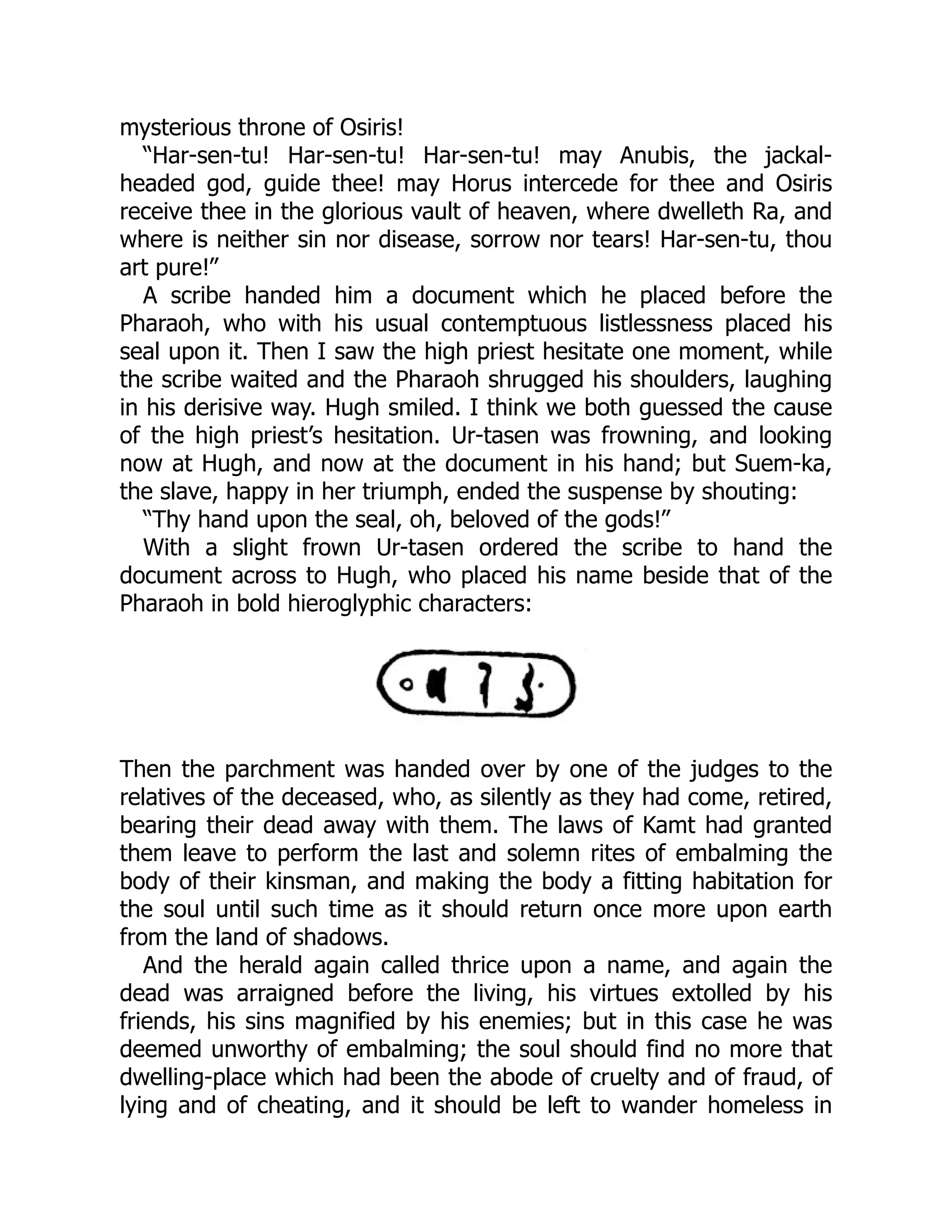 mysterious throne of Osiris!
“Har-sen-tu! Har-sen-tu! Har-sen-tu! may Anubis, the jackal-
headed god, guide thee! may Horus intercede for thee and Osiris
receive thee in the glorious vault of heaven, where dwelleth Ra, and
where is neither sin nor disease, sorrow nor tears! Har-sen-tu, thou
art pure!”
A scribe handed him a document which he placed before the
Pharaoh, who with his usual contemptuous listlessness placed his
seal upon it. Then I saw the high priest hesitate one moment, while
the scribe waited and the Pharaoh shrugged his shoulders, laughing
in his derisive way. Hugh smiled. I think we both guessed the cause
of the high priest’s hesitation. Ur-tasen was frowning, and looking
now at Hugh, and now at the document in his hand; but Suem-ka,
the slave, happy in her triumph, ended the suspense by shouting:
“Thy hand upon the seal, oh, beloved of the gods!”
With a slight frown Ur-tasen ordered the scribe to hand the
document across to Hugh, who placed his name beside that of the
Pharaoh in bold hieroglyphic characters:
Then the parchment was handed over by one of the judges to the
relatives of the deceased, who, as silently as they had come, retired,
bearing their dead away with them. The laws of Kamt had granted
them leave to perform the last and solemn rites of embalming the
body of their kinsman, and making the body a fitting habitation for
the soul until such time as it should return once more upon earth
from the land of shadows.
And the herald again called thrice upon a name, and again the
dead was arraigned before the living, his virtues extolled by his
friends, his sins magnified by his enemies; but in this case he was
deemed unworthy of embalming; the soul should find no more that
dwelling-place which had been the abode of cruelty and of fraud, of
lying and of cheating, and it should be left to wander homeless in
 