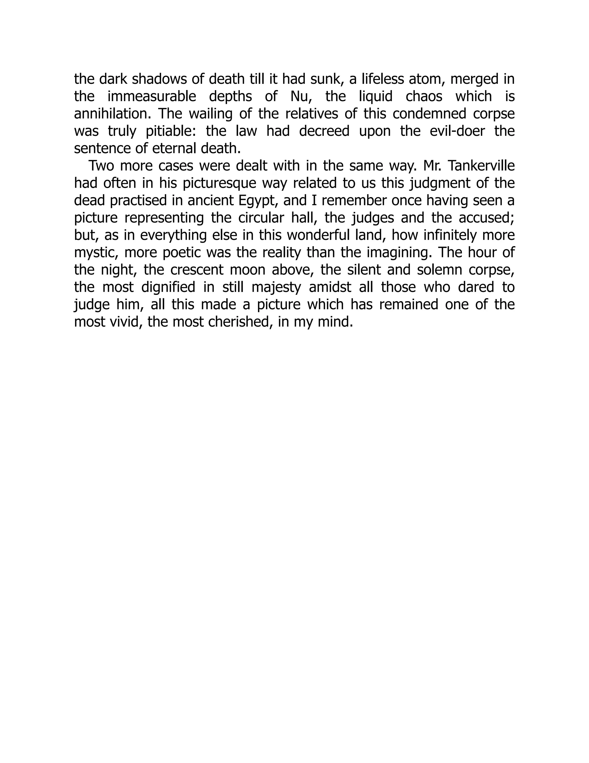 the dark shadows of death till it had sunk, a lifeless atom, merged in
the immeasurable depths of Nu, the liquid chaos which is
annihilation. The wailing of the relatives of this condemned corpse
was truly pitiable: the law had decreed upon the evil-doer the
sentence of eternal death.
Two more cases were dealt with in the same way. Mr. Tankerville
had often in his picturesque way related to us this judgment of the
dead practised in ancient Egypt, and I remember once having seen a
picture representing the circular hall, the judges and the accused;
but, as in everything else in this wonderful land, how infinitely more
mystic, more poetic was the reality than the imagining. The hour of
the night, the crescent moon above, the silent and solemn corpse,
the most dignified in still majesty amidst all those who dared to
judge him, all this made a picture which has remained one of the
most vivid, the most cherished, in my mind.
 