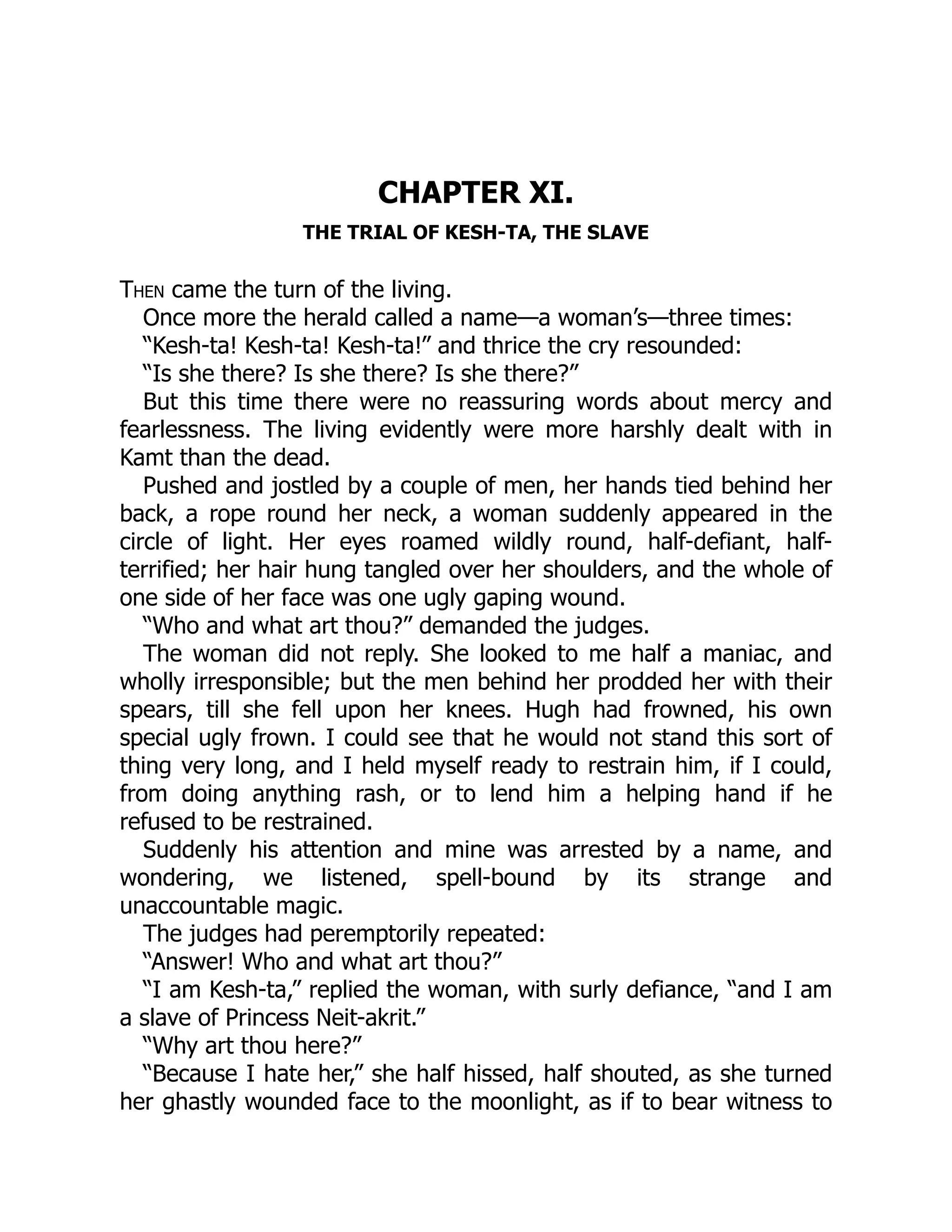 CHAPTER XI.
THE TRIAL OF KESH-TA, THE SLAVE
Then came the turn of the living.
Once more the herald called a name—a woman’s—three times:
“Kesh-ta! Kesh-ta! Kesh-ta!” and thrice the cry resounded:
“Is she there? Is she there? Is she there?”
But this time there were no reassuring words about mercy and
fearlessness. The living evidently were more harshly dealt with in
Kamt than the dead.
Pushed and jostled by a couple of men, her hands tied behind her
back, a rope round her neck, a woman suddenly appeared in the
circle of light. Her eyes roamed wildly round, half-defiant, half-
terrified; her hair hung tangled over her shoulders, and the whole of
one side of her face was one ugly gaping wound.
“Who and what art thou?” demanded the judges.
The woman did not reply. She looked to me half a maniac, and
wholly irresponsible; but the men behind her prodded her with their
spears, till she fell upon her knees. Hugh had frowned, his own
special ugly frown. I could see that he would not stand this sort of
thing very long, and I held myself ready to restrain him, if I could,
from doing anything rash, or to lend him a helping hand if he
refused to be restrained.
Suddenly his attention and mine was arrested by a name, and
wondering, we listened, spell-bound by its strange and
unaccountable magic.
The judges had peremptorily repeated:
“Answer! Who and what art thou?”
“I am Kesh-ta,” replied the woman, with surly defiance, “and I am
a slave of Princess Neit-akrit.”
“Why art thou here?”
“Because I hate her,” she half hissed, half shouted, as she turned
her ghastly wounded face to the moonlight, as if to bear witness to
 