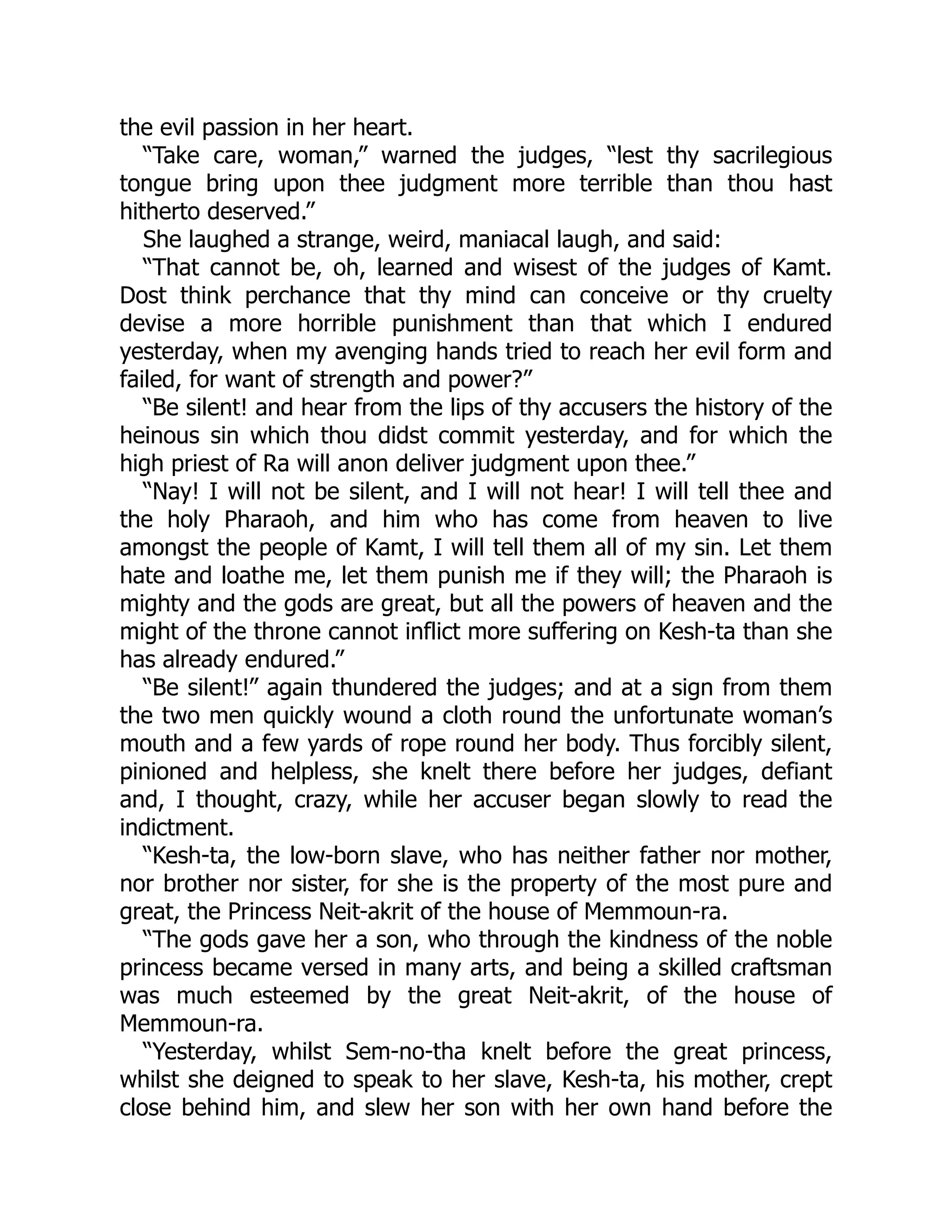 the evil passion in her heart.
“Take care, woman,” warned the judges, “lest thy sacrilegious
tongue bring upon thee judgment more terrible than thou hast
hitherto deserved.”
She laughed a strange, weird, maniacal laugh, and said:
“That cannot be, oh, learned and wisest of the judges of Kamt.
Dost think perchance that thy mind can conceive or thy cruelty
devise a more horrible punishment than that which I endured
yesterday, when my avenging hands tried to reach her evil form and
failed, for want of strength and power?”
“Be silent! and hear from the lips of thy accusers the history of the
heinous sin which thou didst commit yesterday, and for which the
high priest of Ra will anon deliver judgment upon thee.”
“Nay! I will not be silent, and I will not hear! I will tell thee and
the holy Pharaoh, and him who has come from heaven to live
amongst the people of Kamt, I will tell them all of my sin. Let them
hate and loathe me, let them punish me if they will; the Pharaoh is
mighty and the gods are great, but all the powers of heaven and the
might of the throne cannot inflict more suffering on Kesh-ta than she
has already endured.”
“Be silent!” again thundered the judges; and at a sign from them
the two men quickly wound a cloth round the unfortunate woman’s
mouth and a few yards of rope round her body. Thus forcibly silent,
pinioned and helpless, she knelt there before her judges, defiant
and, I thought, crazy, while her accuser began slowly to read the
indictment.
“Kesh-ta, the low-born slave, who has neither father nor mother,
nor brother nor sister, for she is the property of the most pure and
great, the Princess Neit-akrit of the house of Memmoun-ra.
“The gods gave her a son, who through the kindness of the noble
princess became versed in many arts, and being a skilled craftsman
was much esteemed by the great Neit-akrit, of the house of
Memmoun-ra.
“Yesterday, whilst Sem-no-tha knelt before the great princess,
whilst she deigned to speak to her slave, Kesh-ta, his mother, crept
close behind him, and slew her son with her own hand before the
 