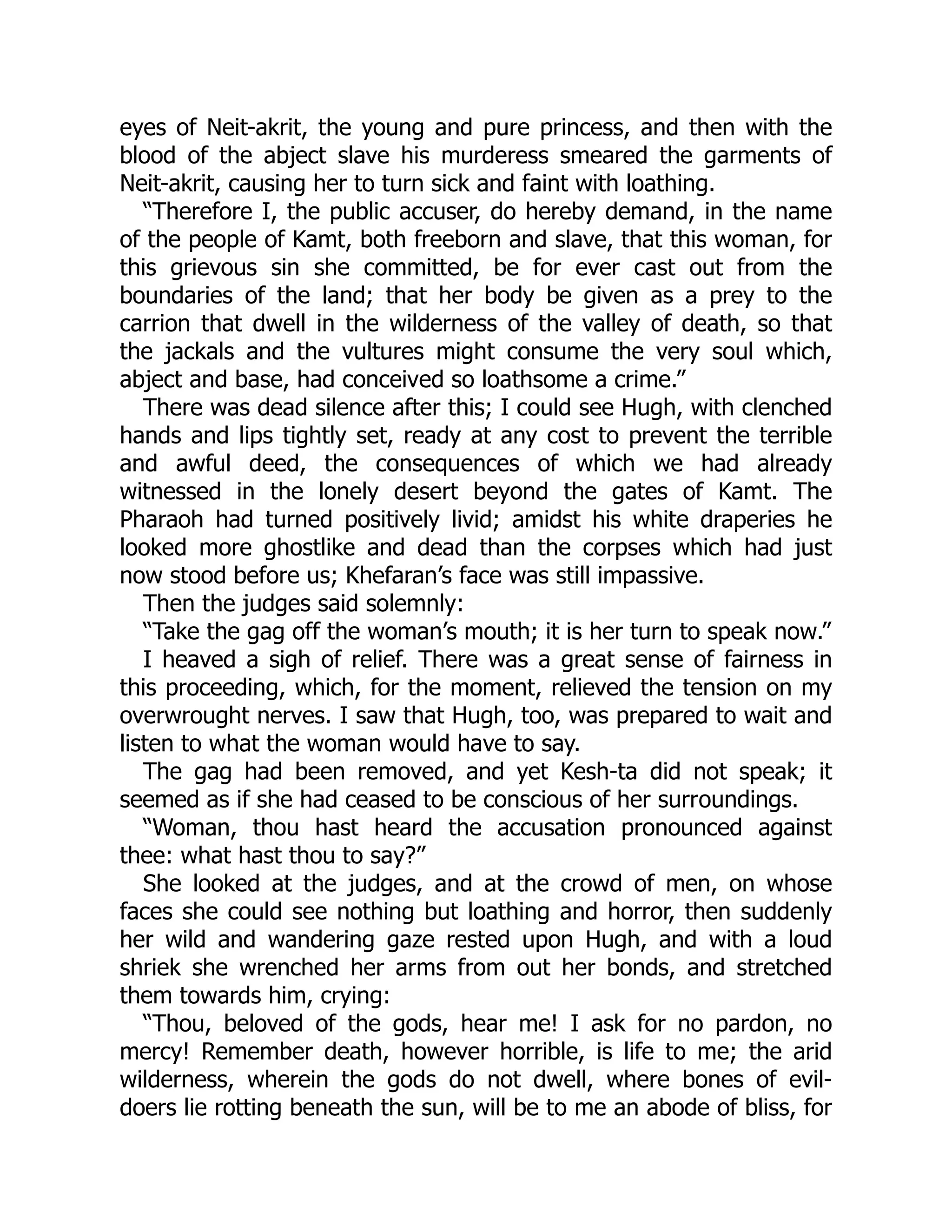 eyes of Neit-akrit, the young and pure princess, and then with the
blood of the abject slave his murderess smeared the garments of
Neit-akrit, causing her to turn sick and faint with loathing.
“Therefore I, the public accuser, do hereby demand, in the name
of the people of Kamt, both freeborn and slave, that this woman, for
this grievous sin she committed, be for ever cast out from the
boundaries of the land; that her body be given as a prey to the
carrion that dwell in the wilderness of the valley of death, so that
the jackals and the vultures might consume the very soul which,
abject and base, had conceived so loathsome a crime.”
There was dead silence after this; I could see Hugh, with clenched
hands and lips tightly set, ready at any cost to prevent the terrible
and awful deed, the consequences of which we had already
witnessed in the lonely desert beyond the gates of Kamt. The
Pharaoh had turned positively livid; amidst his white draperies he
looked more ghostlike and dead than the corpses which had just
now stood before us; Khefaran’s face was still impassive.
Then the judges said solemnly:
“Take the gag off the woman’s mouth; it is her turn to speak now.”
I heaved a sigh of relief. There was a great sense of fairness in
this proceeding, which, for the moment, relieved the tension on my
overwrought nerves. I saw that Hugh, too, was prepared to wait and
listen to what the woman would have to say.
The gag had been removed, and yet Kesh-ta did not speak; it
seemed as if she had ceased to be conscious of her surroundings.
“Woman, thou hast heard the accusation pronounced against
thee: what hast thou to say?”
She looked at the judges, and at the crowd of men, on whose
faces she could see nothing but loathing and horror, then suddenly
her wild and wandering gaze rested upon Hugh, and with a loud
shriek she wrenched her arms from out her bonds, and stretched
them towards him, crying:
“Thou, beloved of the gods, hear me! I ask for no pardon, no
mercy! Remember death, however horrible, is life to me; the arid
wilderness, wherein the gods do not dwell, where bones of evil-
doers lie rotting beneath the sun, will be to me an abode of bliss, for
 