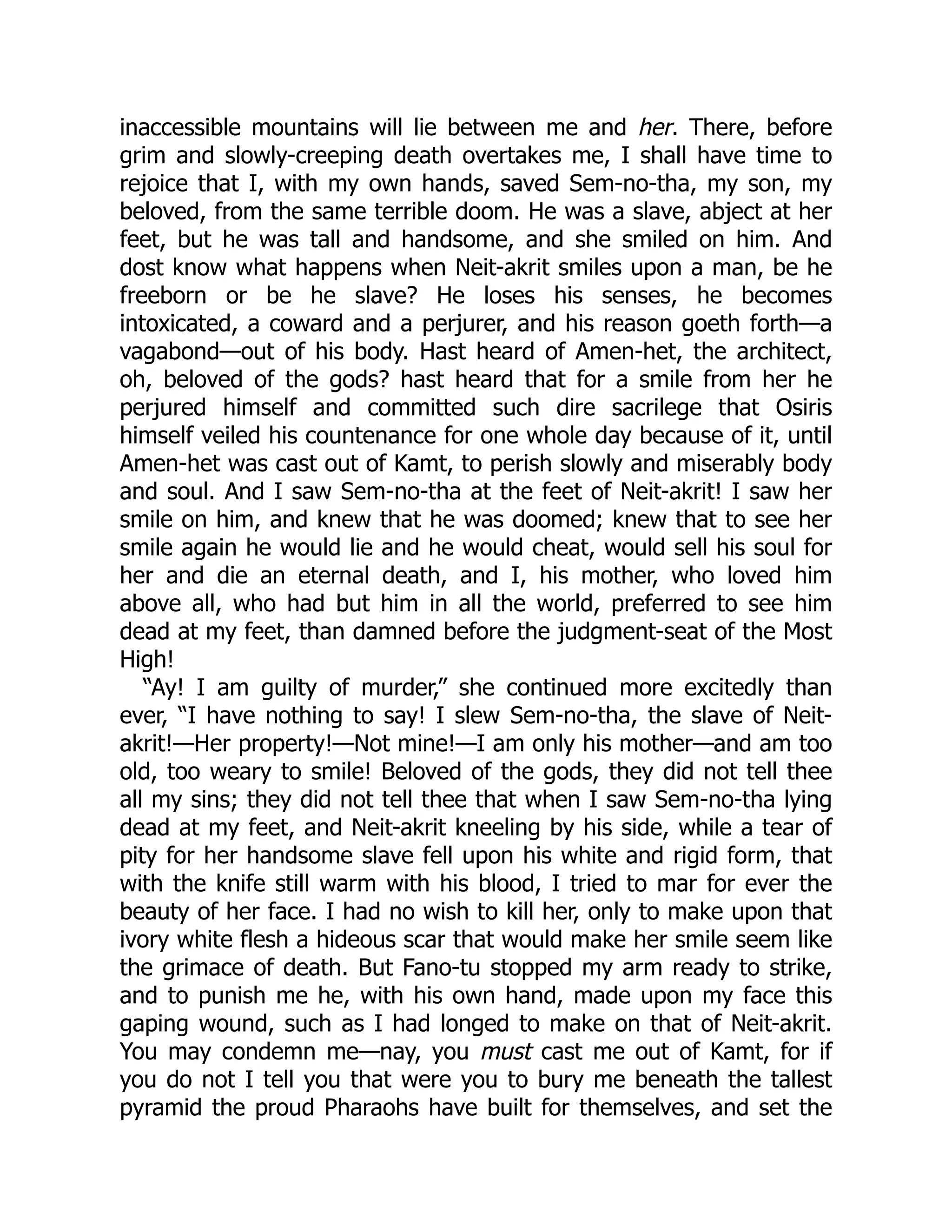 inaccessible mountains will lie between me and her. There, before
grim and slowly-creeping death overtakes me, I shall have time to
rejoice that I, with my own hands, saved Sem-no-tha, my son, my
beloved, from the same terrible doom. He was a slave, abject at her
feet, but he was tall and handsome, and she smiled on him. And
dost know what happens when Neit-akrit smiles upon a man, be he
freeborn or be he slave? He loses his senses, he becomes
intoxicated, a coward and a perjurer, and his reason goeth forth—a
vagabond—out of his body. Hast heard of Amen-het, the architect,
oh, beloved of the gods? hast heard that for a smile from her he
perjured himself and committed such dire sacrilege that Osiris
himself veiled his countenance for one whole day because of it, until
Amen-het was cast out of Kamt, to perish slowly and miserably body
and soul. And I saw Sem-no-tha at the feet of Neit-akrit! I saw her
smile on him, and knew that he was doomed; knew that to see her
smile again he would lie and he would cheat, would sell his soul for
her and die an eternal death, and I, his mother, who loved him
above all, who had but him in all the world, preferred to see him
dead at my feet, than damned before the judgment-seat of the Most
High!
“Ay! I am guilty of murder,” she continued more excitedly than
ever, “I have nothing to say! I slew Sem-no-tha, the slave of Neit-
akrit!—Her property!—Not mine!—I am only his mother—and am too
old, too weary to smile! Beloved of the gods, they did not tell thee
all my sins; they did not tell thee that when I saw Sem-no-tha lying
dead at my feet, and Neit-akrit kneeling by his side, while a tear of
pity for her handsome slave fell upon his white and rigid form, that
with the knife still warm with his blood, I tried to mar for ever the
beauty of her face. I had no wish to kill her, only to make upon that
ivory white flesh a hideous scar that would make her smile seem like
the grimace of death. But Fano-tu stopped my arm ready to strike,
and to punish me he, with his own hand, made upon my face this
gaping wound, such as I had longed to make on that of Neit-akrit.
You may condemn me—nay, you must cast me out of Kamt, for if
you do not I tell you that were you to bury me beneath the tallest
pyramid the proud Pharaohs have built for themselves, and set the
 