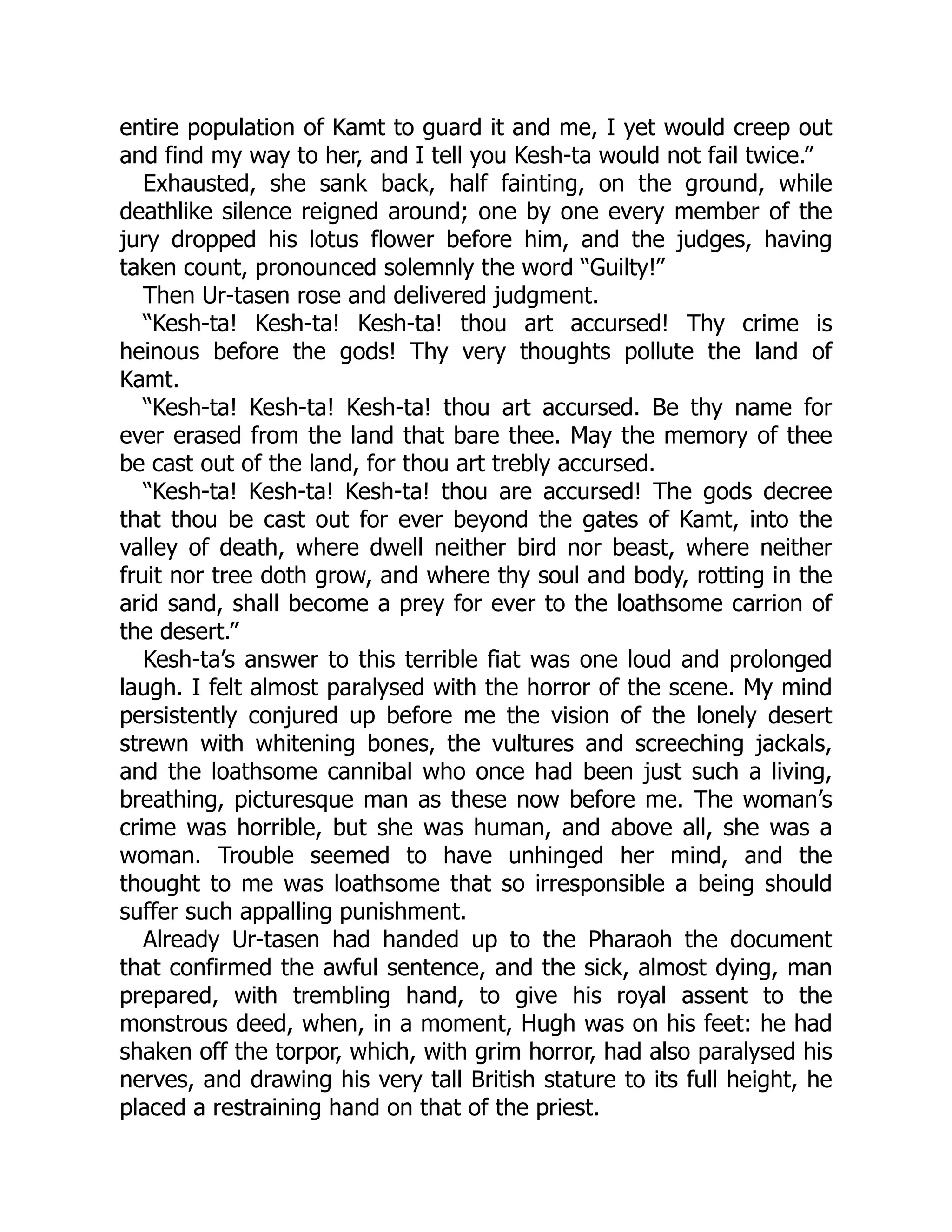 entire population of Kamt to guard it and me, I yet would creep out
and find my way to her, and I tell you Kesh-ta would not fail twice.”
Exhausted, she sank back, half fainting, on the ground, while
deathlike silence reigned around; one by one every member of the
jury dropped his lotus flower before him, and the judges, having
taken count, pronounced solemnly the word “Guilty!”
Then Ur-tasen rose and delivered judgment.
“Kesh-ta! Kesh-ta! Kesh-ta! thou art accursed! Thy crime is
heinous before the gods! Thy very thoughts pollute the land of
Kamt.
“Kesh-ta! Kesh-ta! Kesh-ta! thou art accursed. Be thy name for
ever erased from the land that bare thee. May the memory of thee
be cast out of the land, for thou art trebly accursed.
“Kesh-ta! Kesh-ta! Kesh-ta! thou are accursed! The gods decree
that thou be cast out for ever beyond the gates of Kamt, into the
valley of death, where dwell neither bird nor beast, where neither
fruit nor tree doth grow, and where thy soul and body, rotting in the
arid sand, shall become a prey for ever to the loathsome carrion of
the desert.”
Kesh-ta’s answer to this terrible fiat was one loud and prolonged
laugh. I felt almost paralysed with the horror of the scene. My mind
persistently conjured up before me the vision of the lonely desert
strewn with whitening bones, the vultures and screeching jackals,
and the loathsome cannibal who once had been just such a living,
breathing, picturesque man as these now before me. The woman’s
crime was horrible, but she was human, and above all, she was a
woman. Trouble seemed to have unhinged her mind, and the
thought to me was loathsome that so irresponsible a being should
suffer such appalling punishment.
Already Ur-tasen had handed up to the Pharaoh the document
that confirmed the awful sentence, and the sick, almost dying, man
prepared, with trembling hand, to give his royal assent to the
monstrous deed, when, in a moment, Hugh was on his feet: he had
shaken off the torpor, which, with grim horror, had also paralysed his
nerves, and drawing his very tall British stature to its full height, he
placed a restraining hand on that of the priest.
 