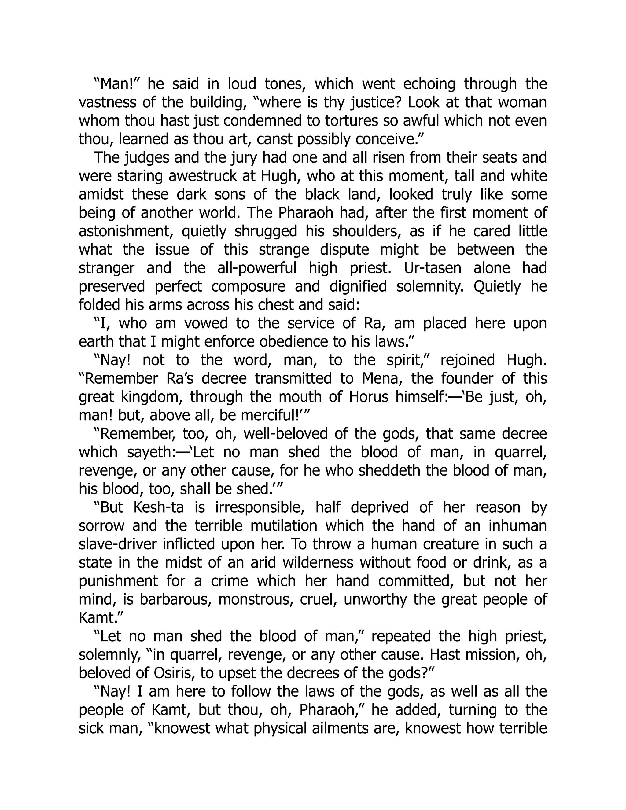 “Man!” he said in loud tones, which went echoing through the
vastness of the building, “where is thy justice? Look at that woman
whom thou hast just condemned to tortures so awful which not even
thou, learned as thou art, canst possibly conceive.”
The judges and the jury had one and all risen from their seats and
were staring awestruck at Hugh, who at this moment, tall and white
amidst these dark sons of the black land, looked truly like some
being of another world. The Pharaoh had, after the first moment of
astonishment, quietly shrugged his shoulders, as if he cared little
what the issue of this strange dispute might be between the
stranger and the all-powerful high priest. Ur-tasen alone had
preserved perfect composure and dignified solemnity. Quietly he
folded his arms across his chest and said:
“I, who am vowed to the service of Ra, am placed here upon
earth that I might enforce obedience to his laws.”
“Nay! not to the word, man, to the spirit,” rejoined Hugh.
“Remember Ra’s decree transmitted to Mena, the founder of this
great kingdom, through the mouth of Horus himself:—‘Be just, oh,
man! but, above all, be merciful!’”
“Remember, too, oh, well-beloved of the gods, that same decree
which sayeth:—‘Let no man shed the blood of man, in quarrel,
revenge, or any other cause, for he who sheddeth the blood of man,
his blood, too, shall be shed.’”
“But Kesh-ta is irresponsible, half deprived of her reason by
sorrow and the terrible mutilation which the hand of an inhuman
slave-driver inflicted upon her. To throw a human creature in such a
state in the midst of an arid wilderness without food or drink, as a
punishment for a crime which her hand committed, but not her
mind, is barbarous, monstrous, cruel, unworthy the great people of
Kamt.”
“Let no man shed the blood of man,” repeated the high priest,
solemnly, “in quarrel, revenge, or any other cause. Hast mission, oh,
beloved of Osiris, to upset the decrees of the gods?”
“Nay! I am here to follow the laws of the gods, as well as all the
people of Kamt, but thou, oh, Pharaoh,” he added, turning to the
sick man, “knowest what physical ailments are, knowest how terrible
 