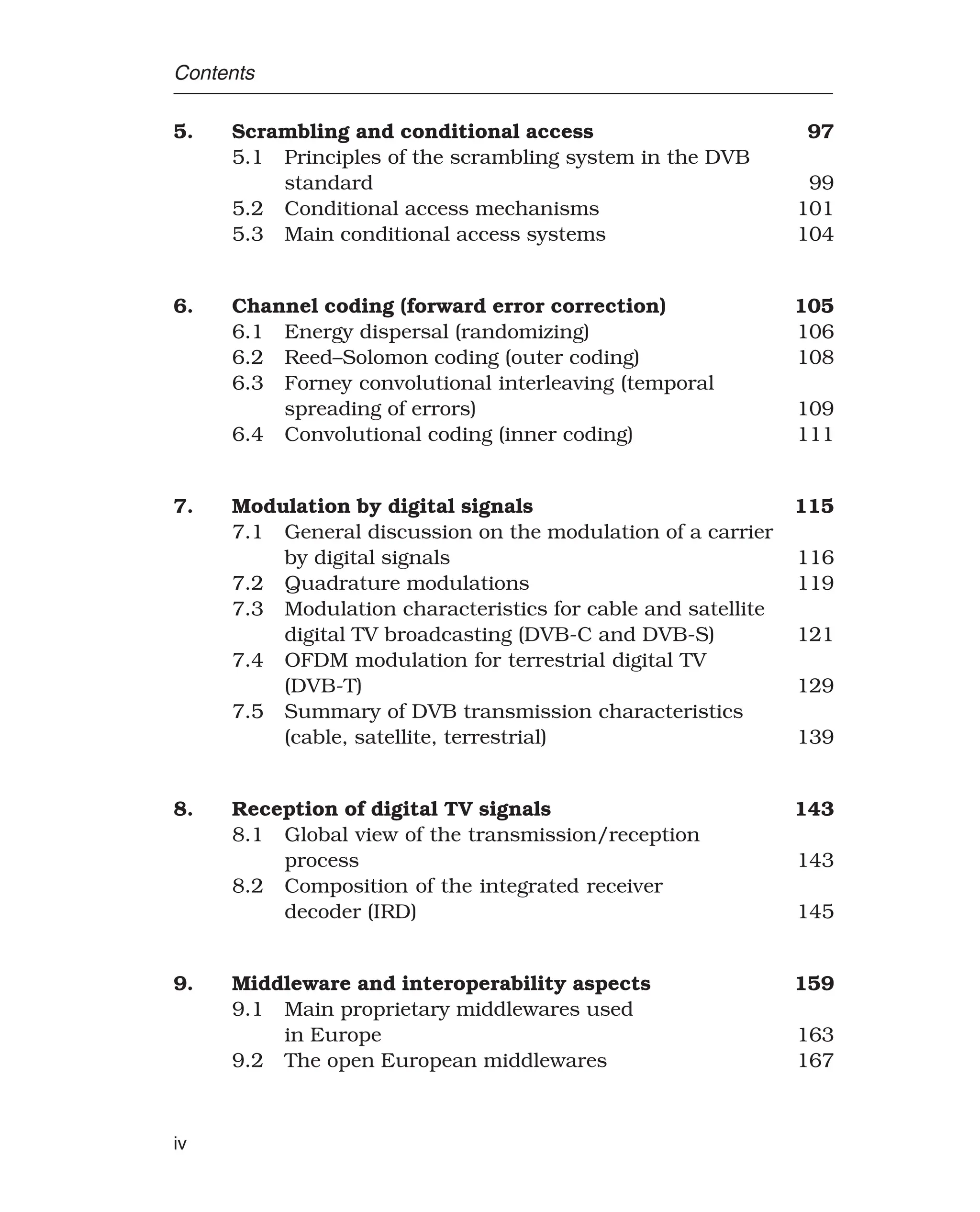 Contents
5. Scrambling and conditional access 97
5.1 Principles of the scrambling system in the DVB
standard 99
5.2 Conditional access mechanisms 101
5.3 Main conditional access systems 104
6. Channel coding (forward error correction) 105
6.1 Energy dispersal (randomizing) 106
6.2 Reed–Solomon coding (outer coding) 108
6.3 Forney convolutional interleaving (temporal
spreading of errors) 109
6.4 Convolutional coding (inner coding) 111
7. Modulation by digital signals 115
7.1 General discussion on the modulation of a carrier
by digital signals 116
7.2 Quadrature modulations 119
7.3 Modulation characteristics for cable and satellite
digital TV broadcasting (DVB-C and DVB-S) 121
7.4 OFDM modulation for terrestrial digital TV
(DVB-T) 129
7.5 Summary of DVB transmission characteristics
(cable, satellite, terrestrial) 139
8. Reception of digital TV signals 143
8.1 Global view of the transmission/reception
process 143
8.2 Composition of the integrated receiver
decoder (IRD) 145
9. Middleware and interoperability aspects 159
9.1 Main proprietary middlewares used
in Europe 163
9.2 The open European middlewares 167
iv
 