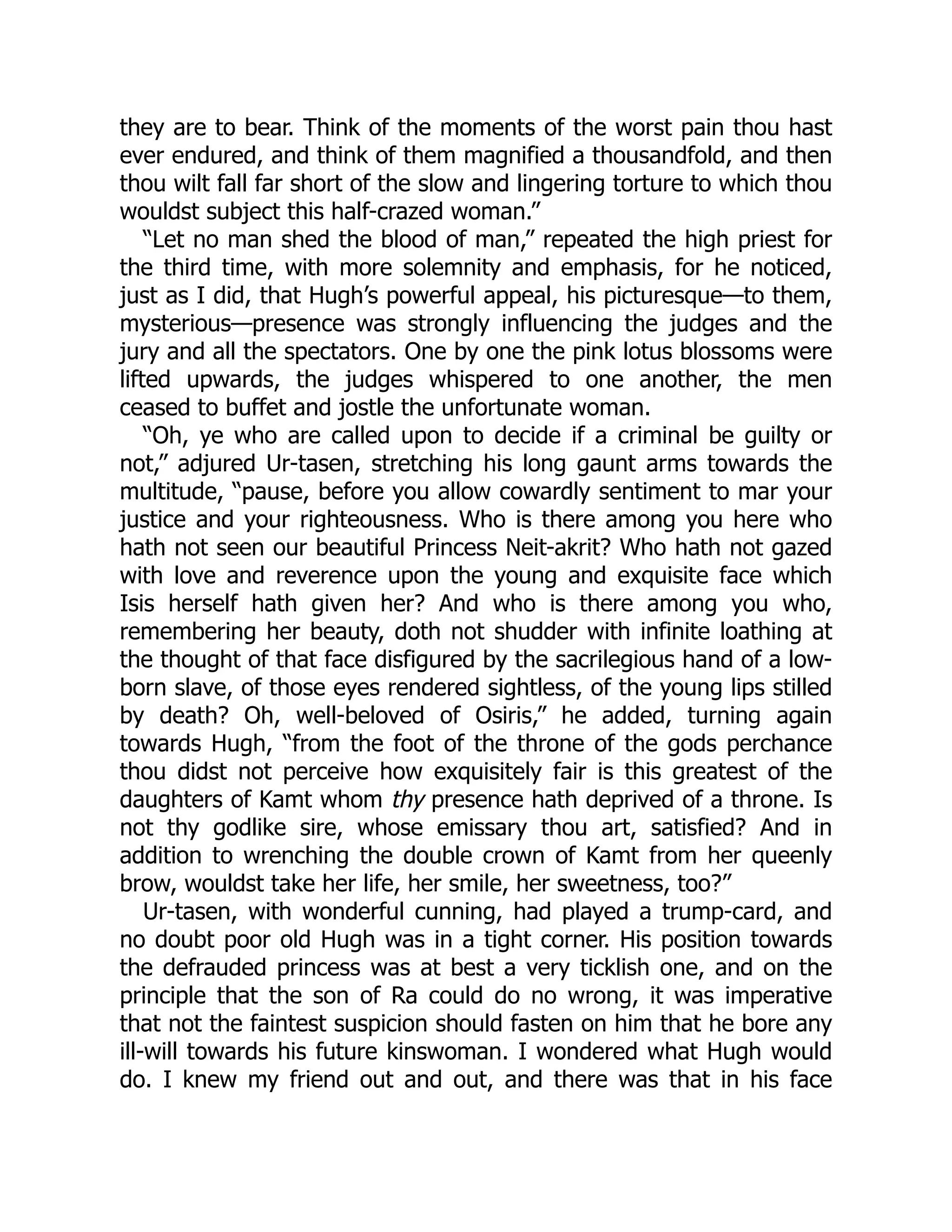 they are to bear. Think of the moments of the worst pain thou hast
ever endured, and think of them magnified a thousandfold, and then
thou wilt fall far short of the slow and lingering torture to which thou
wouldst subject this half-crazed woman.”
“Let no man shed the blood of man,” repeated the high priest for
the third time, with more solemnity and emphasis, for he noticed,
just as I did, that Hugh’s powerful appeal, his picturesque—to them,
mysterious—presence was strongly influencing the judges and the
jury and all the spectators. One by one the pink lotus blossoms were
lifted upwards, the judges whispered to one another, the men
ceased to buffet and jostle the unfortunate woman.
“Oh, ye who are called upon to decide if a criminal be guilty or
not,” adjured Ur-tasen, stretching his long gaunt arms towards the
multitude, “pause, before you allow cowardly sentiment to mar your
justice and your righteousness. Who is there among you here who
hath not seen our beautiful Princess Neit-akrit? Who hath not gazed
with love and reverence upon the young and exquisite face which
Isis herself hath given her? And who is there among you who,
remembering her beauty, doth not shudder with infinite loathing at
the thought of that face disfigured by the sacrilegious hand of a low-
born slave, of those eyes rendered sightless, of the young lips stilled
by death? Oh, well-beloved of Osiris,” he added, turning again
towards Hugh, “from the foot of the throne of the gods perchance
thou didst not perceive how exquisitely fair is this greatest of the
daughters of Kamt whom thy presence hath deprived of a throne. Is
not thy godlike sire, whose emissary thou art, satisfied? And in
addition to wrenching the double crown of Kamt from her queenly
brow, wouldst take her life, her smile, her sweetness, too?”
Ur-tasen, with wonderful cunning, had played a trump-card, and
no doubt poor old Hugh was in a tight corner. His position towards
the defrauded princess was at best a very ticklish one, and on the
principle that the son of Ra could do no wrong, it was imperative
that not the faintest suspicion should fasten on him that he bore any
ill-will towards his future kinswoman. I wondered what Hugh would
do. I knew my friend out and out, and there was that in his face
 