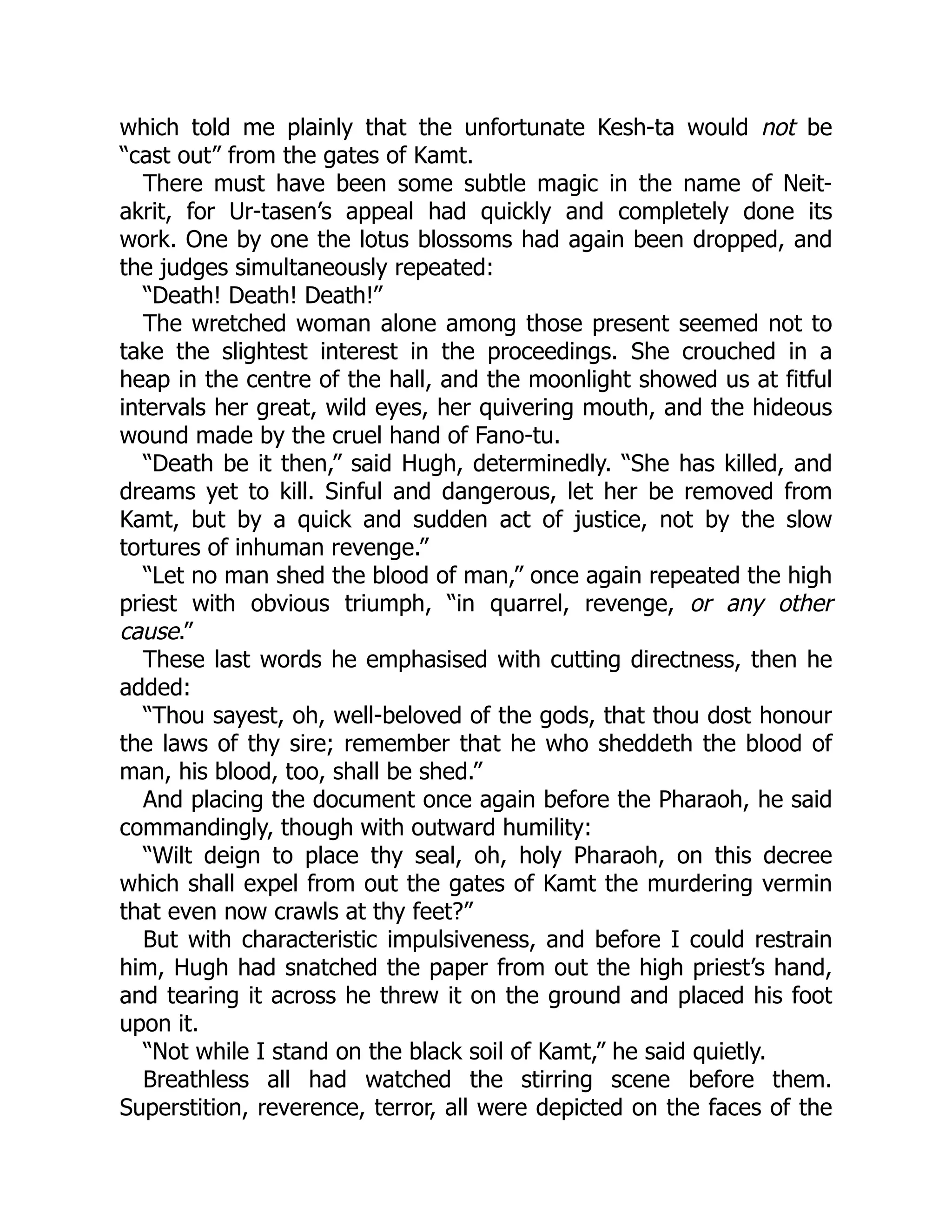 which told me plainly that the unfortunate Kesh-ta would not be
“cast out” from the gates of Kamt.
There must have been some subtle magic in the name of Neit-
akrit, for Ur-tasen’s appeal had quickly and completely done its
work. One by one the lotus blossoms had again been dropped, and
the judges simultaneously repeated:
“Death! Death! Death!”
The wretched woman alone among those present seemed not to
take the slightest interest in the proceedings. She crouched in a
heap in the centre of the hall, and the moonlight showed us at fitful
intervals her great, wild eyes, her quivering mouth, and the hideous
wound made by the cruel hand of Fano-tu.
“Death be it then,” said Hugh, determinedly. “She has killed, and
dreams yet to kill. Sinful and dangerous, let her be removed from
Kamt, but by a quick and sudden act of justice, not by the slow
tortures of inhuman revenge.”
“Let no man shed the blood of man,” once again repeated the high
priest with obvious triumph, “in quarrel, revenge, or any other
cause.”
These last words he emphasised with cutting directness, then he
added:
“Thou sayest, oh, well-beloved of the gods, that thou dost honour
the laws of thy sire; remember that he who sheddeth the blood of
man, his blood, too, shall be shed.”
And placing the document once again before the Pharaoh, he said
commandingly, though with outward humility:
“Wilt deign to place thy seal, oh, holy Pharaoh, on this decree
which shall expel from out the gates of Kamt the murdering vermin
that even now crawls at thy feet?”
But with characteristic impulsiveness, and before I could restrain
him, Hugh had snatched the paper from out the high priest’s hand,
and tearing it across he threw it on the ground and placed his foot
upon it.
“Not while I stand on the black soil of Kamt,” he said quietly.
Breathless all had watched the stirring scene before them.
Superstition, reverence, terror, all were depicted on the faces of the
 