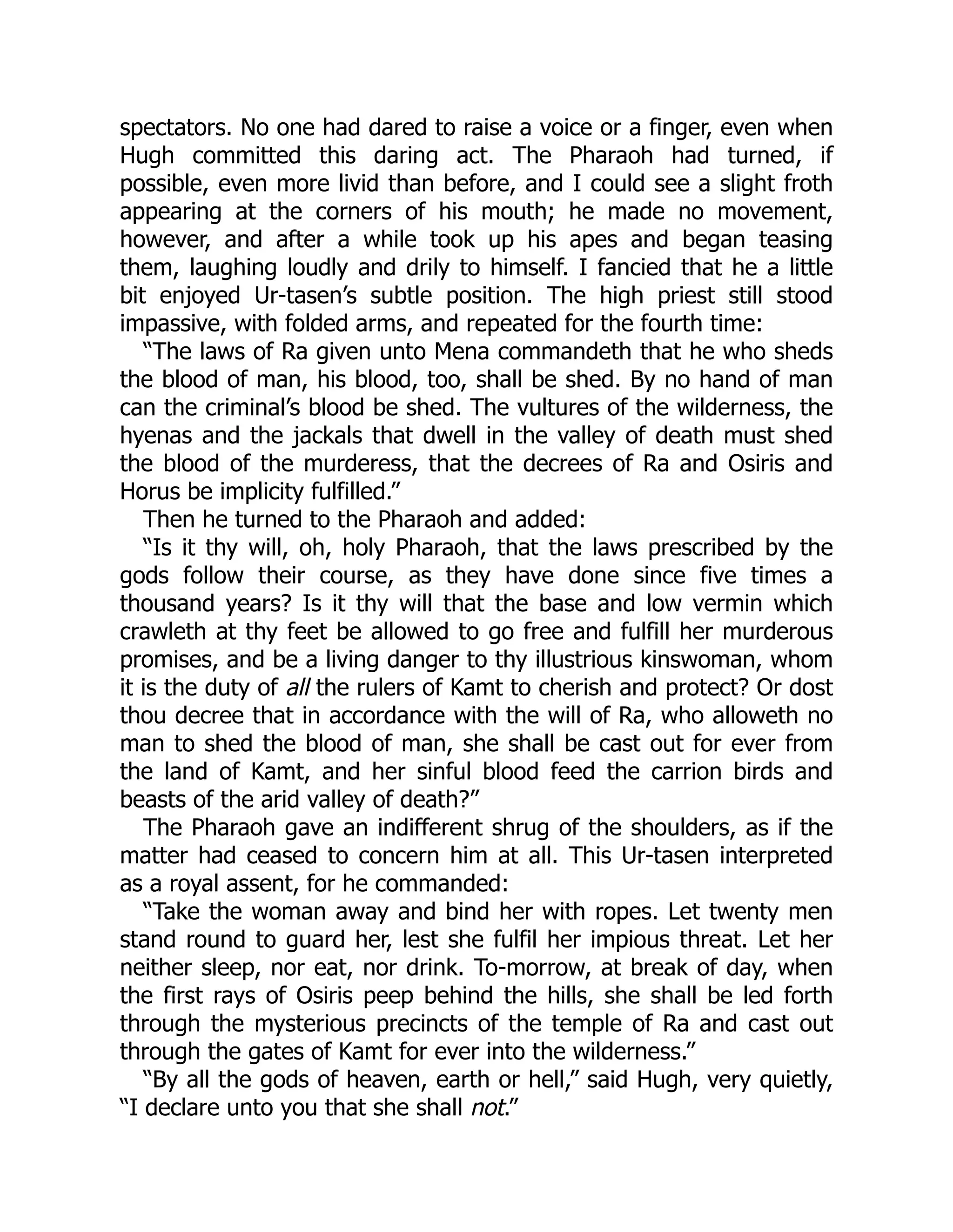 spectators. No one had dared to raise a voice or a finger, even when
Hugh committed this daring act. The Pharaoh had turned, if
possible, even more livid than before, and I could see a slight froth
appearing at the corners of his mouth; he made no movement,
however, and after a while took up his apes and began teasing
them, laughing loudly and drily to himself. I fancied that he a little
bit enjoyed Ur-tasen’s subtle position. The high priest still stood
impassive, with folded arms, and repeated for the fourth time:
“The laws of Ra given unto Mena commandeth that he who sheds
the blood of man, his blood, too, shall be shed. By no hand of man
can the criminal’s blood be shed. The vultures of the wilderness, the
hyenas and the jackals that dwell in the valley of death must shed
the blood of the murderess, that the decrees of Ra and Osiris and
Horus be implicity fulfilled.”
Then he turned to the Pharaoh and added:
“Is it thy will, oh, holy Pharaoh, that the laws prescribed by the
gods follow their course, as they have done since five times a
thousand years? Is it thy will that the base and low vermin which
crawleth at thy feet be allowed to go free and fulfill her murderous
promises, and be a living danger to thy illustrious kinswoman, whom
it is the duty of all the rulers of Kamt to cherish and protect? Or dost
thou decree that in accordance with the will of Ra, who alloweth no
man to shed the blood of man, she shall be cast out for ever from
the land of Kamt, and her sinful blood feed the carrion birds and
beasts of the arid valley of death?”
The Pharaoh gave an indifferent shrug of the shoulders, as if the
matter had ceased to concern him at all. This Ur-tasen interpreted
as a royal assent, for he commanded:
“Take the woman away and bind her with ropes. Let twenty men
stand round to guard her, lest she fulfil her impious threat. Let her
neither sleep, nor eat, nor drink. To-morrow, at break of day, when
the first rays of Osiris peep behind the hills, she shall be led forth
through the mysterious precincts of the temple of Ra and cast out
through the gates of Kamt for ever into the wilderness.”
“By all the gods of heaven, earth or hell,” said Hugh, very quietly,
“I declare unto you that she shall not.”
 