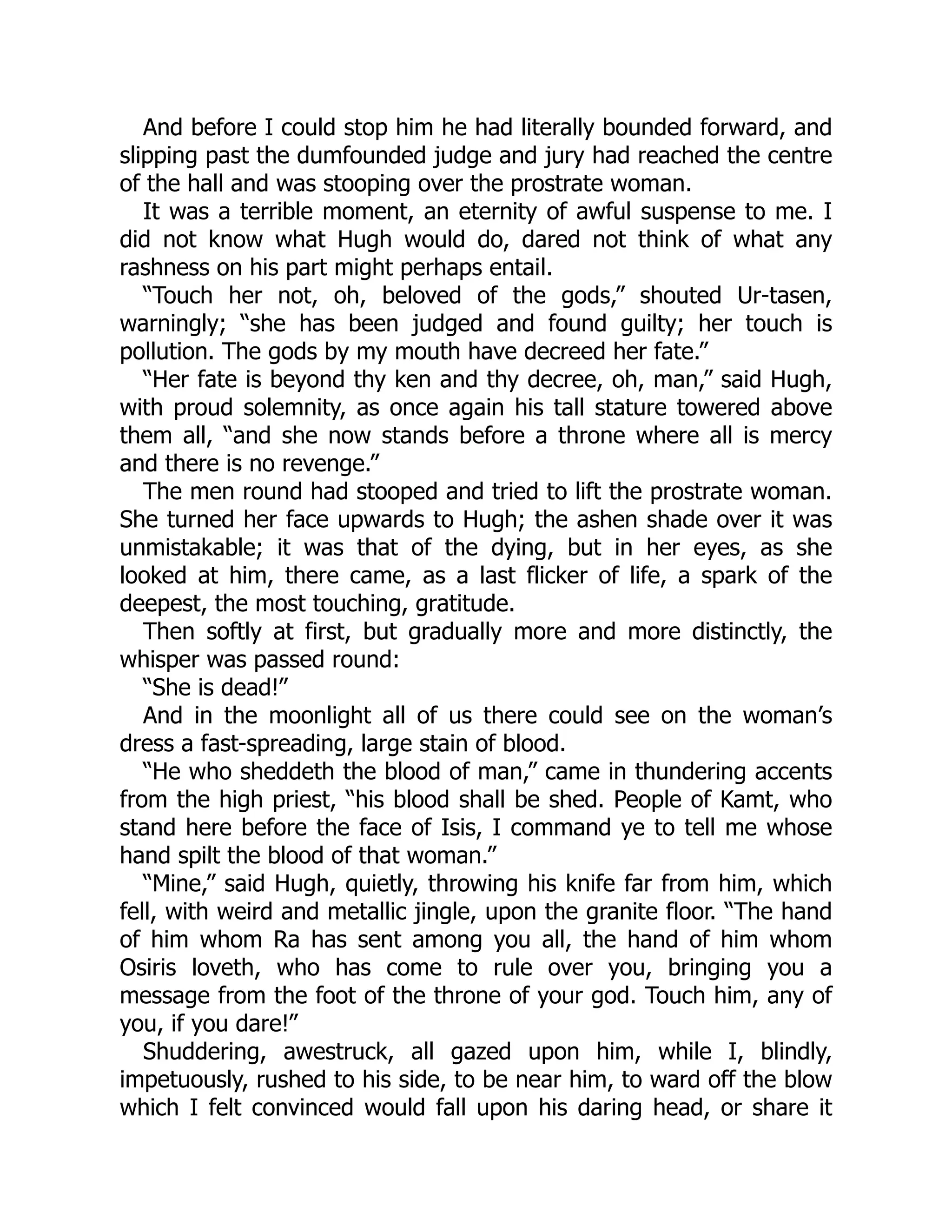 And before I could stop him he had literally bounded forward, and
slipping past the dumfounded judge and jury had reached the centre
of the hall and was stooping over the prostrate woman.
It was a terrible moment, an eternity of awful suspense to me. I
did not know what Hugh would do, dared not think of what any
rashness on his part might perhaps entail.
“Touch her not, oh, beloved of the gods,” shouted Ur-tasen,
warningly; “she has been judged and found guilty; her touch is
pollution. The gods by my mouth have decreed her fate.”
“Her fate is beyond thy ken and thy decree, oh, man,” said Hugh,
with proud solemnity, as once again his tall stature towered above
them all, “and she now stands before a throne where all is mercy
and there is no revenge.”
The men round had stooped and tried to lift the prostrate woman.
She turned her face upwards to Hugh; the ashen shade over it was
unmistakable; it was that of the dying, but in her eyes, as she
looked at him, there came, as a last flicker of life, a spark of the
deepest, the most touching, gratitude.
Then softly at first, but gradually more and more distinctly, the
whisper was passed round:
“She is dead!”
And in the moonlight all of us there could see on the woman’s
dress a fast-spreading, large stain of blood.
“He who sheddeth the blood of man,” came in thundering accents
from the high priest, “his blood shall be shed. People of Kamt, who
stand here before the face of Isis, I command ye to tell me whose
hand spilt the blood of that woman.”
“Mine,” said Hugh, quietly, throwing his knife far from him, which
fell, with weird and metallic jingle, upon the granite floor. “The hand
of him whom Ra has sent among you all, the hand of him whom
Osiris loveth, who has come to rule over you, bringing you a
message from the foot of the throne of your god. Touch him, any of
you, if you dare!”
Shuddering, awestruck, all gazed upon him, while I, blindly,
impetuously, rushed to his side, to be near him, to ward off the blow
which I felt convinced would fall upon his daring head, or share it
 