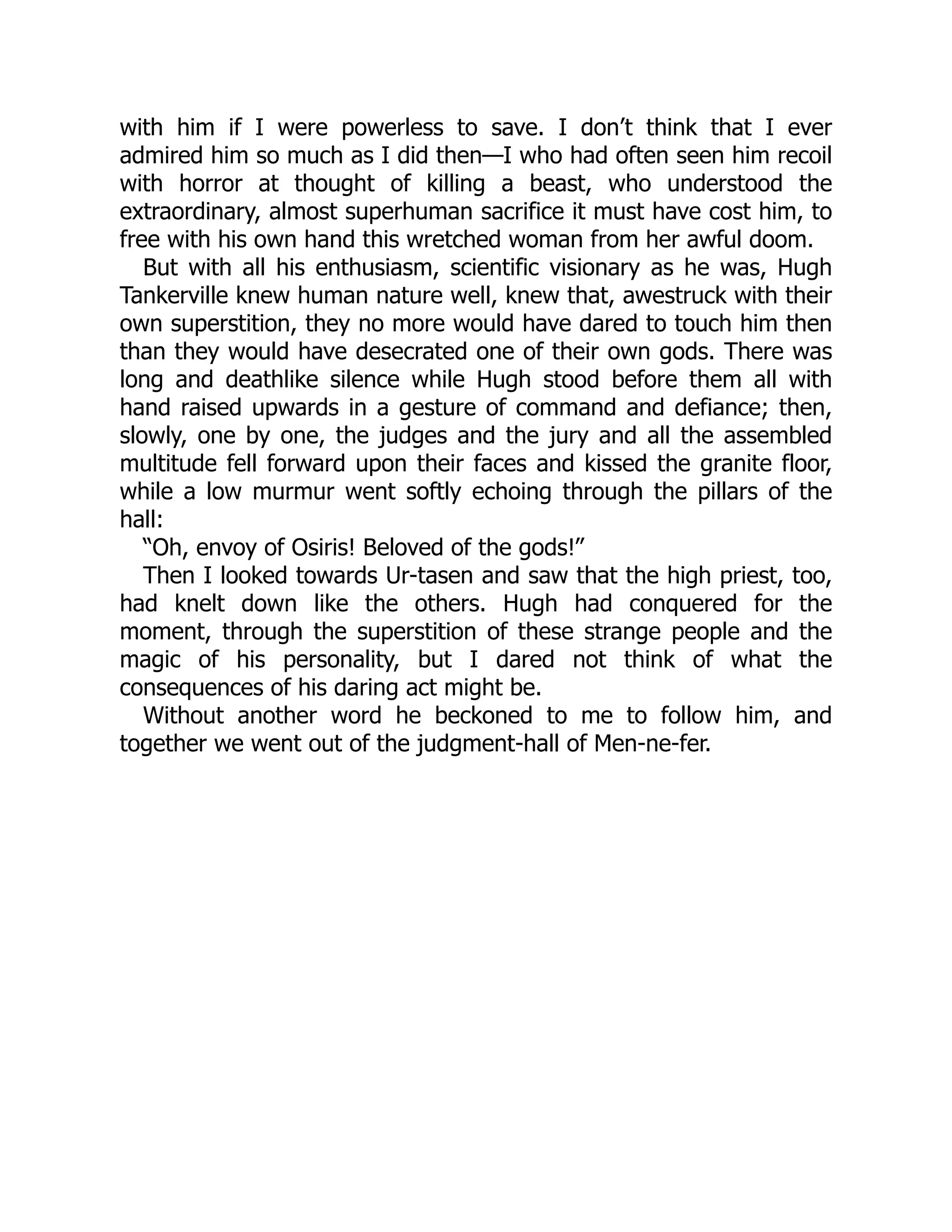 with him if I were powerless to save. I don’t think that I ever
admired him so much as I did then—I who had often seen him recoil
with horror at thought of killing a beast, who understood the
extraordinary, almost superhuman sacrifice it must have cost him, to
free with his own hand this wretched woman from her awful doom.
But with all his enthusiasm, scientific visionary as he was, Hugh
Tankerville knew human nature well, knew that, awestruck with their
own superstition, they no more would have dared to touch him then
than they would have desecrated one of their own gods. There was
long and deathlike silence while Hugh stood before them all with
hand raised upwards in a gesture of command and defiance; then,
slowly, one by one, the judges and the jury and all the assembled
multitude fell forward upon their faces and kissed the granite floor,
while a low murmur went softly echoing through the pillars of the
hall:
“Oh, envoy of Osiris! Beloved of the gods!”
Then I looked towards Ur-tasen and saw that the high priest, too,
had knelt down like the others. Hugh had conquered for the
moment, through the superstition of these strange people and the
magic of his personality, but I dared not think of what the
consequences of his daring act might be.
Without another word he beckoned to me to follow him, and
together we went out of the judgment-hall of Men-ne-fer.
 