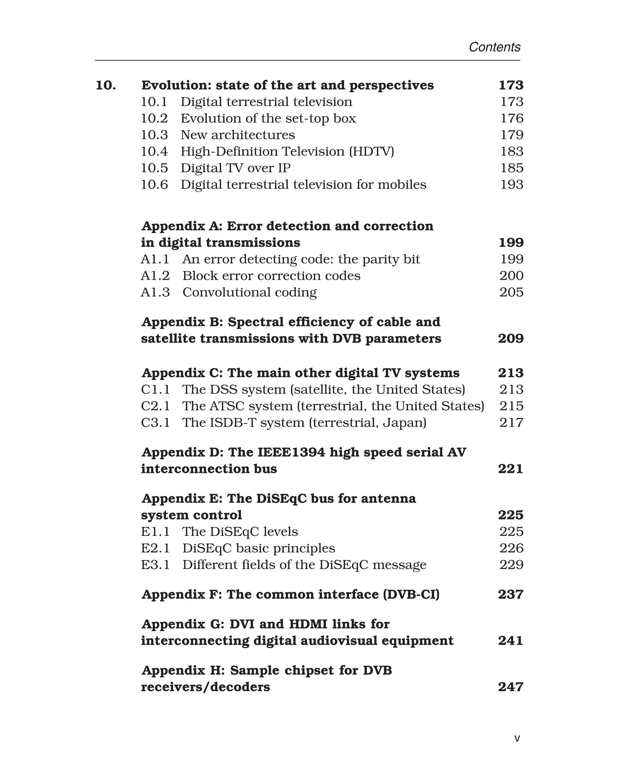 Contents
10. Evolution: state of the art and perspectives 173
10.1 Digital terrestrial television 173
10.2 Evolution of the set-top box 176
10.3 New architectures 179
10.4 High-Definition Television (HDTV) 183
10.5 Digital TV over IP 185
10.6 Digital terrestrial television for mobiles 193
Appendix A: Error detection and correction
in digital transmissions 199
A1.1 An error detecting code: the parity bit 199
A1.2 Block error correction codes 200
A1.3 Convolutional coding 205
Appendix B: Spectral efficiency of cable and
satellite transmissions with DVB parameters 209
Appendix C: The main other digital TV systems 213
C1.1 The DSS system (satellite, the United States) 213
C2.1 The ATSC system (terrestrial, the United States) 215
C3.1 The ISDB-T system (terrestrial, Japan) 217
Appendix D: The IEEE1394 high speed serial AV
interconnection bus 221
Appendix E: The DiSEqC bus for antenna
system control 225
E1.1 The DiSEqC levels 225
E2.1 DiSEqC basic principles 226
E3.1 Different fields of the DiSEqC message 229
Appendix F: The common interface (DVB-CI) 237
Appendix G: DVI and HDMI links for
interconnecting digital audiovisual equipment 241
Appendix H: Sample chipset for DVB
receivers/decoders 247
v
 