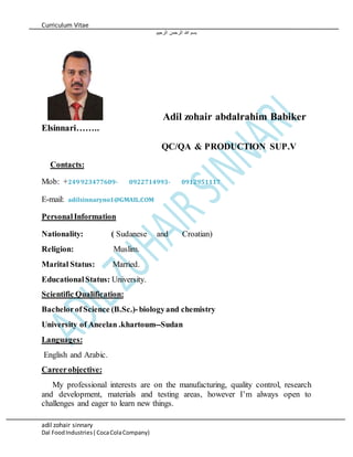 Curriculum Vitae
adil zohair sinnary
Dal FoodIndustries( CocaColaCompany)
‫الرحيم‬ ‫الرحمن‬ ‫هللا‬ ‫بسم‬
Adil zohair abdalrahim Babiker
Elsinnari……..
QC/QA & PRODUCTION SUP.V
Contacts:
Mob: +249923477609- 0922714993- 0912951117
E-mail: adilsinnaryno1@GMAIL.COM
PersonalInformation
Nationality: ( Sudanese and Croatian)
Religion: Muslim.
Marital Status: Married.
EducationalStatus: University.
Scientific Qualification:
BachelorofScience (B.Sc.)-biologyand chemistry
University of Aneelan .khartoum--Sudan
Languages:
English and Arabic.
Careerobjective:
My professional interests are on the manufacturing, quality control, research
and development, materials and testing areas, however I’m always open to
challenges and eager to learn new things.
 