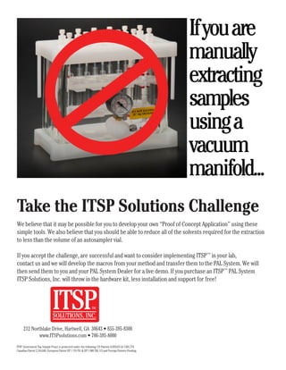 Ifyouare
manually
extracting
samples
usinga
vacuum
manifold...
Take the ITSP Solutions Challenge
We believe that it may be possible for you to develop your own “Proof of Concept Application” using these
simple tools. We also believe that you should be able to reduce all of the solvents required for the extraction
to less than the volume of an autosampler vial.
If you accept the challenge, are successful and want to consider implementing ITSP™
in your lab,
contact us and we will develop the macros from your method and transfer them to the PAL System. We will
then send them to you and your PAL System Dealer for a live demo. If you purchase an ITSP™
PAL System
ITSP Solutions, Inc. will throw in the hardware kit, less installation and support for free!
212 Northlake Drive, Hartwell, GA 30643 • 855-395-8300
www.ITSPsolutions.com • 706-395-8000
ITSP (Instrument Top Sample Prep) is protected under the following: US Patents 6,859,615 & 7,001,774.
Canadian Patent 2,316,648. European Patent EP 1 174 701 & EP 1 808 700, US and Foreign Patents Pending.
 