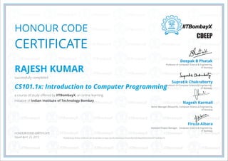 HONOUR CODE
CERTIFICATE
Professor of Computer Science & Engineering,
IIT Bombay
Deepak B Phatak
Professor of Computer Science & Engineering,
IIT Bombay
Senior Manager (Research),
IIT Bombay
Computer Science & Engineering,
Assistant Project Manager,
IIT Bombay
Computer Science & Engineering,
Supratik Chakraborty
Nagesh Karmali
Firuza Aibara
CDEEP
HONOUR CODE CERTIFICATE
Issued April. 23, 2015
RAJESH KUMAR
successfully completed
CS101.1x: Introduction to Computer Programming
a course of study offered by IITBombayX, an online learning
initiative of Indian Institute of Technology Bombay.
*Authenticity of this certificate can be verified at https://verify.iitbombayx.in/cert/8dc9db39ab09439e9e03477aefb3e27e
 