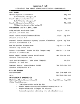 Cameron J. Hall
1913 Candlestick Lane Midland, MI 48642 • (989) 513-1970 • cjhall@butler.edu
EDUCATION
Master of Physician Assistant Studies May 2015
Butler University, Indianapolis, IN
Bachelor of Science in Health Science May 2014
Butler University, Indianapolis, IN
Bachelor of Science in Human Biology May 2012
Michigan State University, East Lansing, MI
COMPLETED CLINICAL ROTATIONS
Family Medicine: Rafael Health Center May 2014 - Jun 2014
Preceptor: Laura Nader, M.D.
Internal Medicine: Greenwood Internal Medicine Jun 2014 – July 2014
Preceptor: Ali Dohan, M.D.
Behavioral Medicine: Indianapolis Psychiatry Associates, IUH Methodist July2014 – Sep 2014
Preceptor: Michael Metrick, M.D.
OB/GYN: Clearvista Women’s Health Sep 2014 – Oct 2014
Preceptor: Emily Skeeters, PA-C
Pediatrics: Rady Children’s Hospital San Diego Emergency Dept. Oct 2014 – Dec 2014
Preceptor: Yu-Tsun Chen, M.D.
General Surgery: University Surgeons, Eskenazi Health Dec 2014 – Jan 2015
Preceptor: Thomas Hayward, M.D.
Sports Medicine/Orthopedics: Central Indiana Orthopedics Feb 2015
Preceptor: Kile Carter, M.D.
Emergency Medicine: Johnson Memorial Hospital Mar 2015 – May 2015
Preceptor: Michael Pauszek, M.D.
CERTIFICATIONS
Basic Life Support April 2014- April 2016
ACLS May 2014 – May 2016
PROFESSIONAL EXPERIENCE
MidMichigan Medical Center, Midland, MI Jun. - Aug. 2010; Jun. -Aug. 2011
Critical Care College Intern
 Collected and recorded patient vital signs
 Assisted Nurses in providing care to patients in the Critical Care Unit
 Prepared patient rooms for surgeries and procedures
 Maintained organization and inventory of the unit and medicine room
 