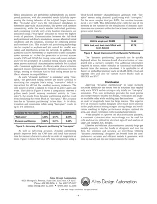 block-based memory characterization approach with “fast-
spice” versus using dynamic partitioning with “true-spice.”
For the more complex dual port RAM, the run-time improve-
ment is over 60X. This differential grows with the size of the
memory as the runtime for the simulations of dynamic parti-
tions remains constant unlike the block-based runtime which
grows super linearly.
Memory Type Speedup
288 Kb single port SRAM 10.4X
36Kb dual port, dual clock SRAM with 67.7X
scan, bypass
Figure 4 - Speed Improvement from Dynamic Partitioning
The “dynamic partitioning” approach can be quickly
deployed either for instance-based characterization of inte-
grated into a memory compiler. The additional information
required is minor; either stimulus or functional truth-tables
derived from the memory datasheet. It is applicable to all
flavors of embedded memory such as SRAM, ROM, CAM and
registers files and also for custom macro blocks such as
SERDES and PHY.
Conclusion
Applying “dynamic partitioning” to large memory
instances eliminates the errors seen in solutions that employ
only static SPICE netlist-cutting or rely totally on “fast-spice”
simulators. This new technology provides the most precise
and comprehensive models for design, verification and analy-
sis available today while enabling very fast runtimes , often
an order of magnitude faster for large macros. This superior
level of precision enables designers to be much more selective
in the application of timing margins during design and verifi-
cation resulting in higher performance designs, optimal die
area, and closer correlation with manufactured silicon.
When coupled to a proven cell characterization platform,
a consistent characterization methodology can be used for
cells and macros, critical for electrical sign-off and analysis of
large and complex SoC designs.
Effective and efficient characterization certainly helps get
models promptly into the hands of designers and into the
flow, but precision and accuracy are everything. Utilizing
“dynamic partitioning” designers can benefit from the com-
prehensive, accurate and efficient models it generates, with
time-to-market and die-size improvements the result.
© 2009 Altos Design Automation. All rights reserved.
Altos Design Automation
4020 Moorpark Avenue, Suite 100, San Jose, CA 95117
Phone 408.980.8056 • Fax 408.557.0637
Email info@altos-da.com • www.altos-da.com
- 4 -
SPICE simulations are performed independently on decom-
posed partitions, with the assembled results faithfully repre-
senting the timing behavior of the original, larger instance.
This “bi-modal view” uses the full-instance simulation to
determine large-scale characteristics, like power and partition
connectivity, while the much smaller individual partitions,
each containing typically only a few hundred transistors, are
simulated using a “true-spice” simulator to ensure the highest
levels of precision. Communication between the full-block
and partitioned sub-block simulations ensures identical initial
conditions and DC solutions, essential for obtaining precise
and consistent data. This analysis and partitioning technology
can be coupled to sophisticated job control for parallel exe-
cution and distribution across the network. In addition, the
partitions can be represented as super-cells to cell characteri-
zation systems to: enable the generation of current sources
models (CCS and ECSM) for timing, noise and power analysis;
and even the generation of statistical timing models using the
same proven statistical characterization methods for standard
cells. Consistent application of a library-wide characterization
approach ensures interoperability between all instances in the
design, serving to eliminate hard to find timing errors due to
library element incompatibilities.
As each “dynamic partition” is simulated using “true-
spice,” the generated timing models are nearly identical to
simulating the complete block using “true-spice” which is
impractical for all but the smallest memory instances. The
only source of error is related to tying off in-active gates and
wires. The table in Figure 3 shows a comparison between a
golden result (small memory simulated entirely in “true-
spice”), the results from dynamic partitioning and the result
from simulating the entire block in “fast-spice.” The accuracy
loss due to “dynamic partitioning” is less than 1% for delay,
transition and constraints while using “fast-spice” results in
up to 6% difference.
Accuracy Vs “true-spice” Delay Transition Constraints
“fast-spice” 5.98% 3.17% 2.61%
Dynamic partitioning 0.82% 0.41% 0.50%
Figure 3 – Accuracy of Dynamic partitioning Vs “true-spice”
As well as delivering accuracy, dynamic partitioning
greatly improves both the CPU time and total turn-around
time for memory characterization by an order of magnitude or
more. Figure 4 shows the total CPU time comparison using a
 