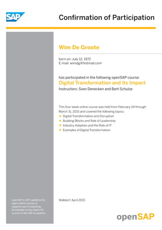 Conﬁrmation of Participation
openSAP is SAP's platform for
open online courses. It
supports you in acquiring
knowledge on key topics for
success in the SAP ecosystem.
has participated in the following openSAP course:
Digital Transformation and Its Impact
Instructors: Sven Denecken and Bert Schulze
Walldorf, April 2015
This four-week online course was held from February 24 through
March 31, 2015 and covered the following topics:
Digital Transformation and Disruption
Building Blocks and Role of Leadership
Industry Adaption and the Role of IT
Examples of Digital Transformation
Wim De Groote
born on: July 12, 1972
E-mail: wimdg@hotmail.com
 