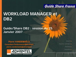 1
WORKLOAD MANAGER et
DB2
Guide/Share DB2 : session du 25
Janvier 2007
Pierre VANDEMAËLE
Consultant Performance/Métrologie
pierre.vandemaele@advantel.fr
 
