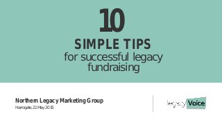 10
SIMPLE TIPS
for successful legacy
fundraising
Northern Legacy Marketing Group
Harrogate, 21 May 2015
 
