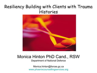 Resiliency Building with Clients with Trauma
Histories
Monica Hinton PhD Cand., RSW
Department of National Defence
Monica.hinton@forces.gc.ca
www.phoenixcounsellingservices.org
 