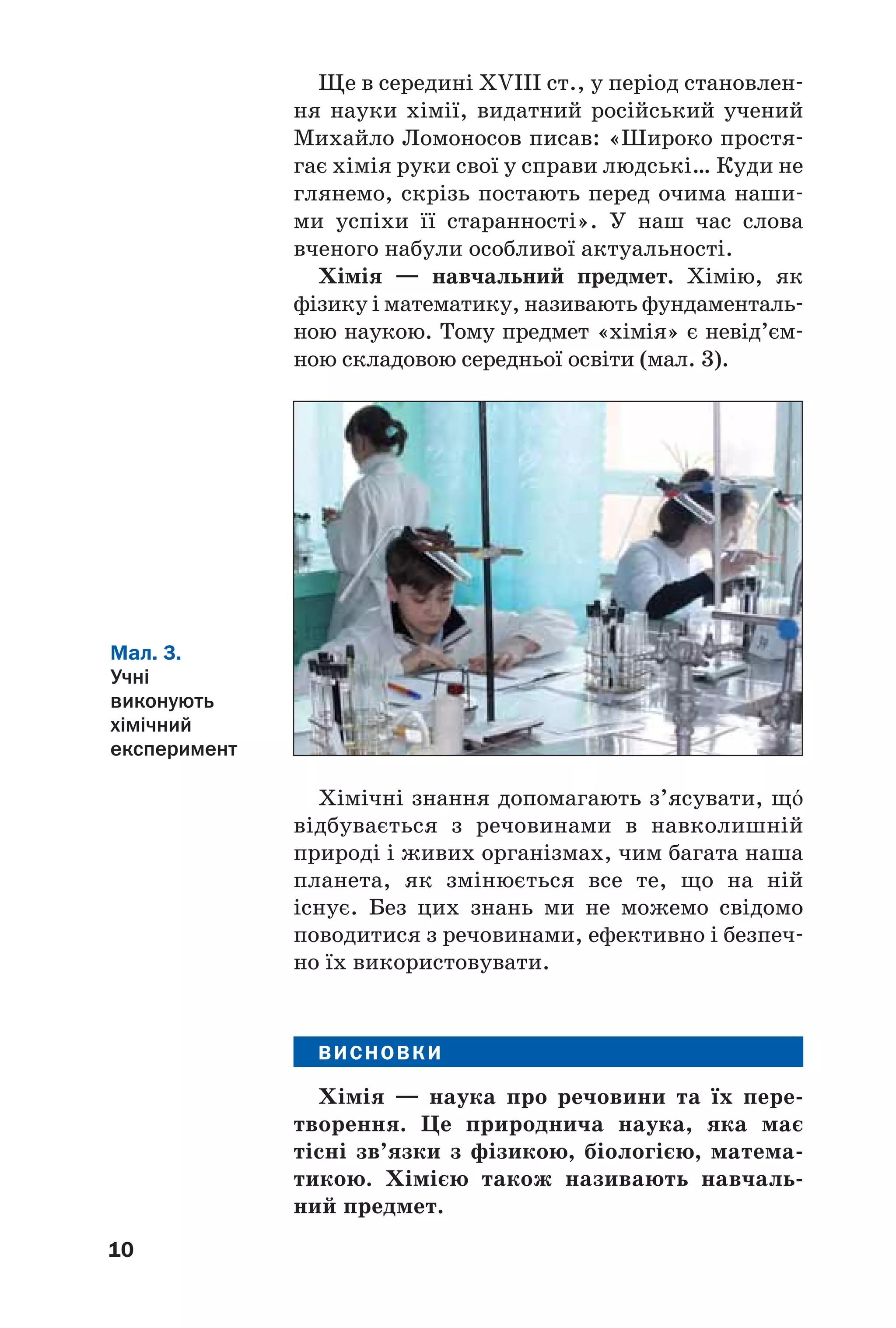 10
Ще в середині XVIII ст., у період становлен
ня науки хімії, видатний російський учений
Михайло Ломоносов писав: «Широко простя
гає хімія руки свої у справи людські… Куди не
глянемо, скрізь постають перед очима наши
ми успіхи її старанності». У наш час слова
вченого набули особливої актуальності.
Хімія — навчальний предмет. Хімію, як
фізику і математику, називають фундаменталь
ною наукою. Тому предмет «хімія» є невід’єм
ною складовою середньої освіти (мал. 3).
Мал. 3.
Учні
виконують
хімічний
експеримент
Хімічні знання допомагають з’ясувати, щ¼
відбувається з речовинами в навколишній
природі і живих організмах, чим багата наша
планета, як змінюється все те, що на ній
існує. Без цих знань ми не можемо свідомо
поводитися з речовинами, ефективно і безпеч
но їх використовувати.
ВИСНОВКИ
Хімія — наука про речовини та їх пере
творення. Це природнича наука, яка має
тісні зв’язки з фізикою, біологією, матема
тикою. Хімією також називають навчаль
ний предмет.
 