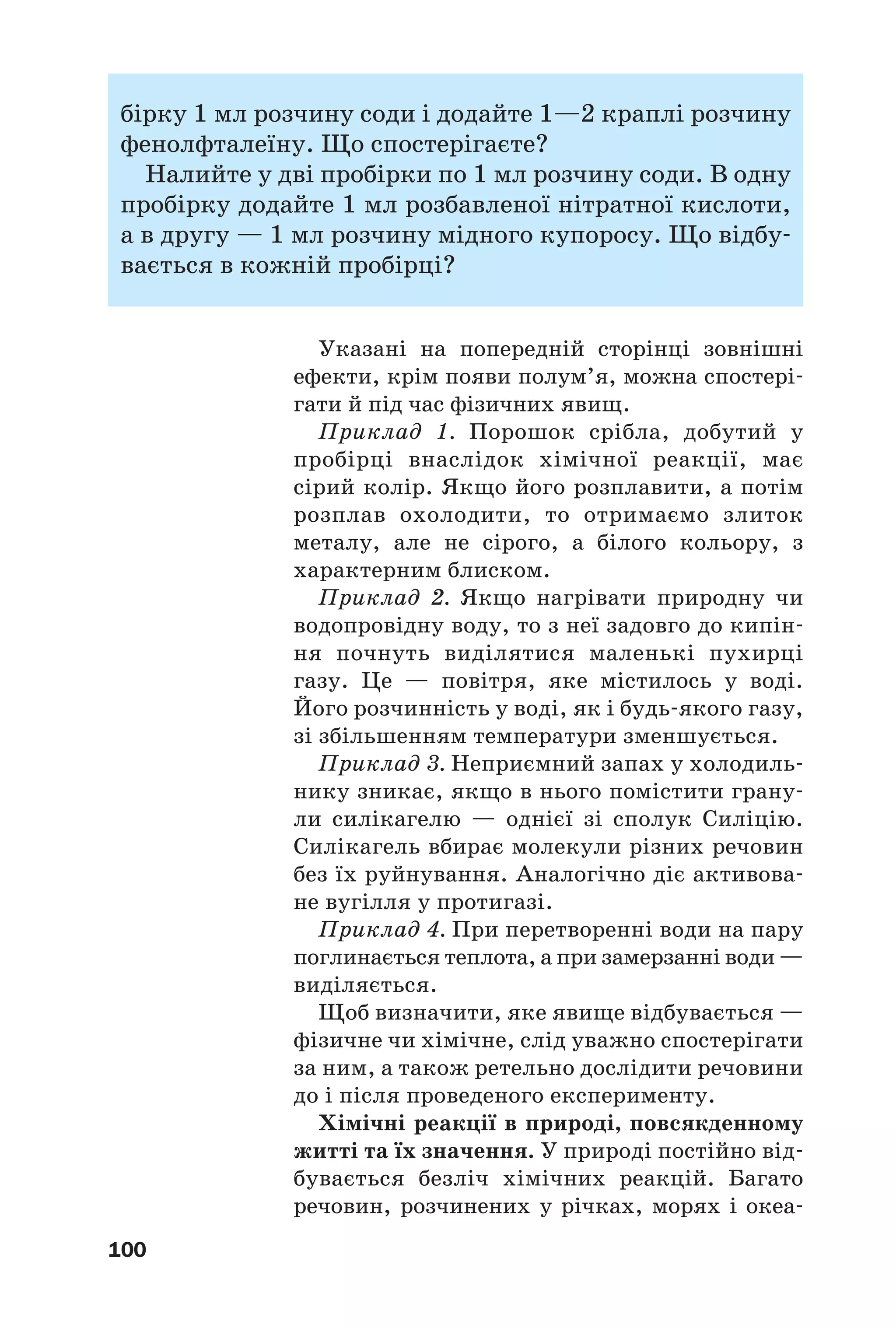 100
бірку 1 мл розчину соди і додайте 1—2 краплі розчину
фенолфталеїну. Що спостерігаєте?
Налийте у дві пробірки по 1 мл розчину соди. В одну
пробірку додайте 1 мл розбавленої нітратної кислоти,
а в другу — 1 мл розчину мідного купоросу. Що відбу
вається в кожній пробірці?
Указані на попередній сторінці зовнішні
ефекти, крім появи полум’я, можна спостері
гати й під час фізичних явищ.
Приклад 1. Порошок срібла, добутий у
пробірці внаслідок хімічної реакції, має
сірий колір. Якщо його розплавити, а потім
розплав охолодити, то отримаємо злиток
металу, але не сірого, а білого кольору, з
характерним блиском.
Приклад 2. Якщо нагрівати природну чи
водопровідну воду, то з неї задовго до кипін
ня почнуть виділятися маленькі пухирці
газу. Це — повітря, яке містилось у воді.
Його розчинність у воді, як і будь якого газу,
зі збільшенням температури зменшується.
Приклад 3. Неприємний запах у холодиль
нику зникає, якщо в нього помістити грану
ли силікагелю — однієї зі сполук Силіцію.
Силікагель вбирає молекули різних речовин
без їх руйнування. Аналогічно діє активова
не вугілля у протигазі.
Приклад 4. При перетворенні води на пару
поглинається теплота, а при замерзанні води —
виділяється.
Щоб визначити, яке явище відбувається —
фізичне чи хімічне, слід уважно спостерігати
за ним, а також ретельно дослідити речовини
до і після проведеного експерименту.
Хімічні реакції в природі, повсякденному
житті та їх значення. У природі постійно від
бувається безліч хімічних реакцій. Багато
речовин, розчинених у річках, морях і океа
 