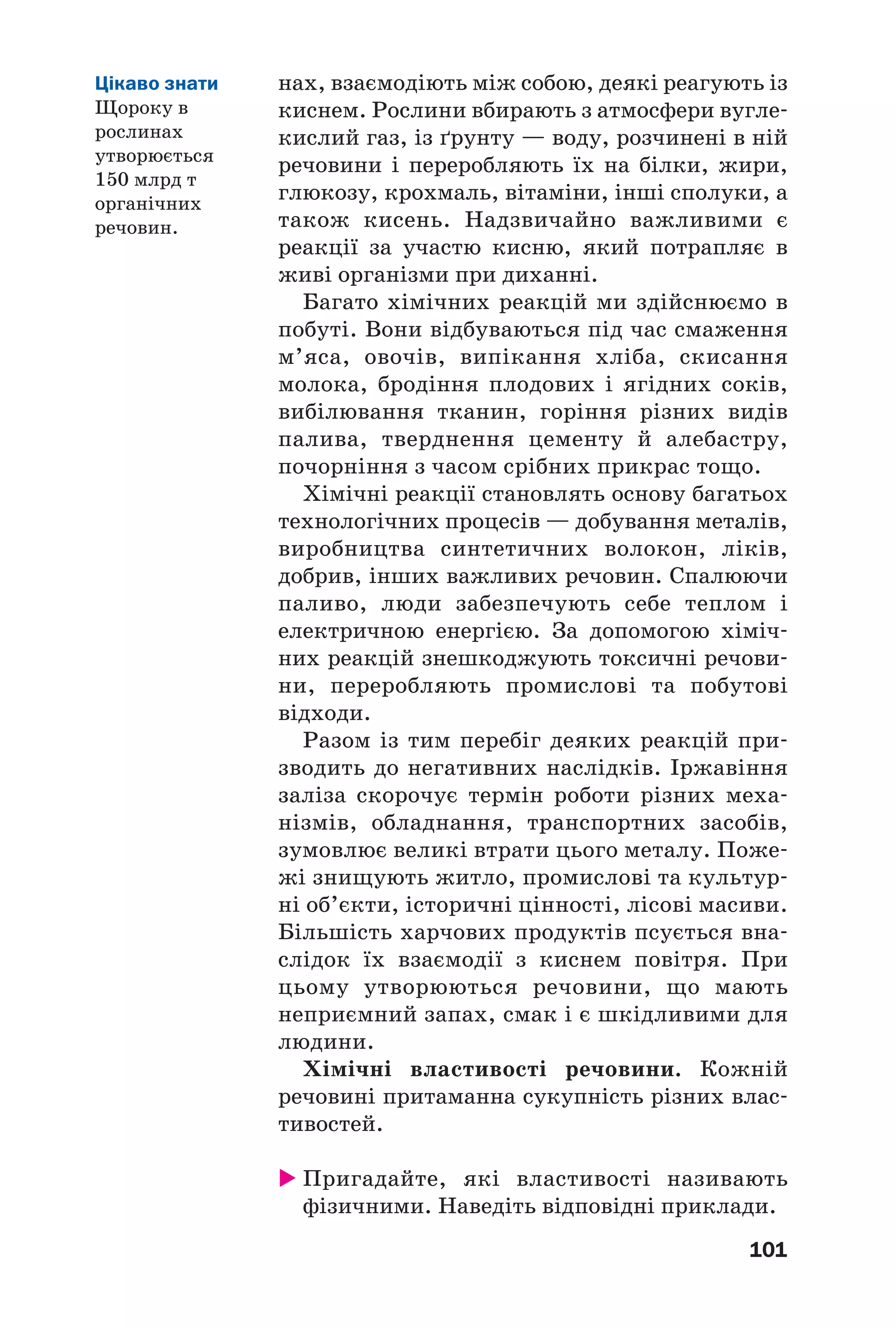 101
нах, взаємодіють між собою, деякі реагують із
киснем. Рослини вбирають з атмосфери вугле
кислий газ, із ґрунту — воду, розчинені в ній
речовини і переробляють їх на білки, жири,
глюкозу, крохмаль, вітаміни, інші сполуки, а
також кисень. Надзвичайно важливими є
реакції за участю кисню, який потрапляє в
живі організми при диханні.
Багато хімічних реакцій ми здійснюємо в
побуті. Вони відбуваються під час смаження
м’яса, овочів, випікання хліба, скисання
молока, бродіння плодових і ягідних соків,
вибілювання тканин, горіння різних видів
палива, тверднення цементу й алебастру,
почорніння з часом срібних прикрас тощо.
Хімічні реакції становлять основу багатьох
технологічних процесів — добування металів,
виробництва синтетичних волокон, ліків,
добрив, інших важливих речовин. Спалюючи
паливо, люди забезпечують себе теплом і
електричною енергією. За допомогою хіміч
них реакцій знешкоджують токсичні речови
ни, переробляють промислові та побутові
відходи.
Разом із тим перебіг деяких реакцій при
зводить до негативних наслідків. Іржавіння
заліза скорочує термін роботи різних меха
нізмів, обладнання, транспортних засобів,
зумовлює великі втрати цього металу. Поже
жі знищують житло, промислові та культур
ні об’єкти, історичні цінності, лісові масиви.
Більшість харчових продуктів псується вна
слідок їх взаємодії з киснем повітря. При
цьому утворюються речовини, що мають
неприємний запах, смак і є шкідливими для
людини.
Хімічні властивості речовини. Кожній
речовині притаманна сукупність різних влас
тивостей.
Пригадайте, які властивості називають
фізичними. Наведіть відповідні приклади.
Цікаво знати
Щороку в
рослинах
утворюється
150 млрд т
органічних
речовин.
 
