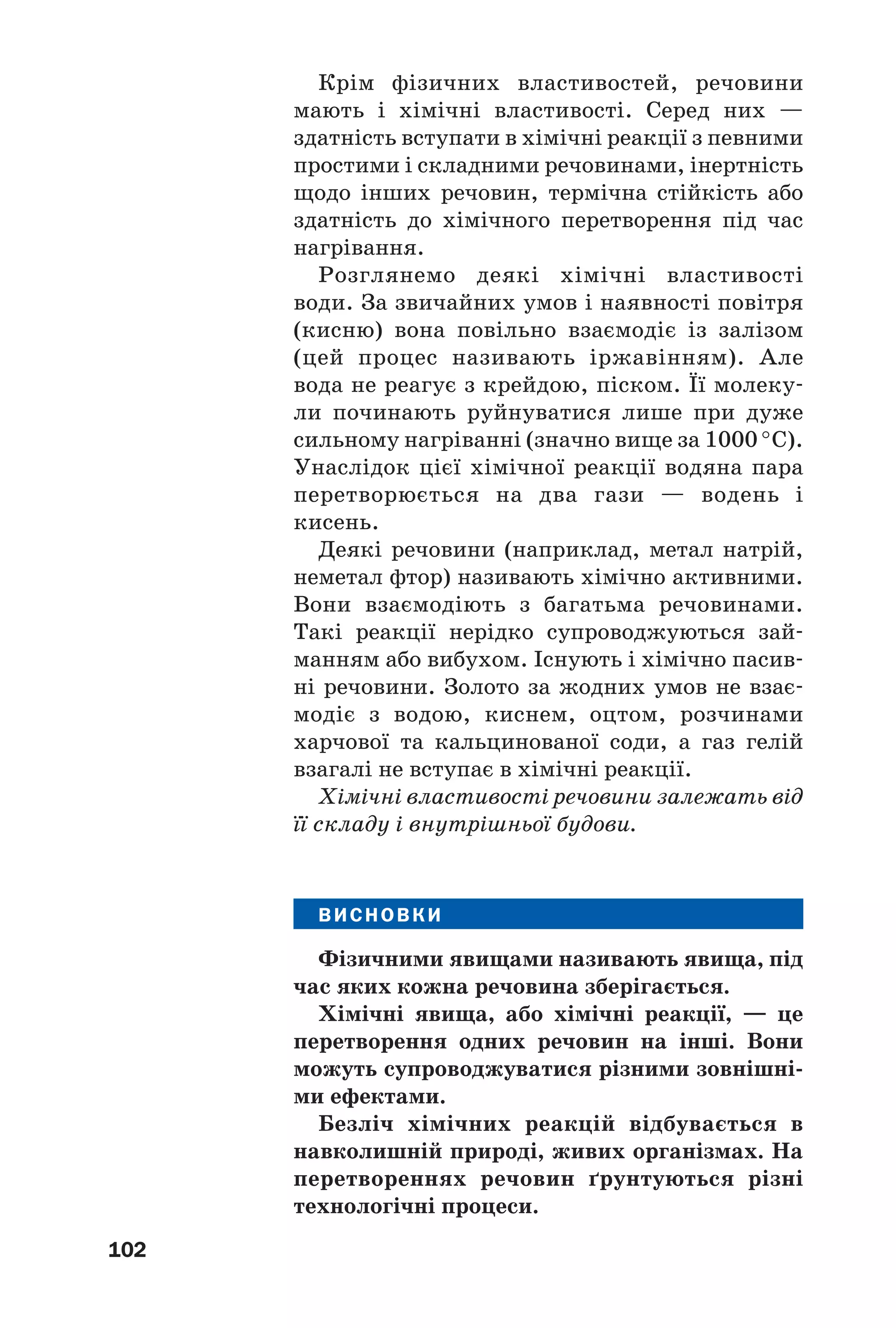 102
Крім фізичних властивостей, речовини
мають і хімічні властивості. Серед них —
здатність вступати в хімічні реакції з певними
простими і складними речовинами, інертність
щодо інших речовин, термічна стійкість або
здатність до хімічного перетворення під час
нагрівання.
Розглянемо деякі хімічні властивості
води. За звичайних умов і наявності повітря
(кисню) вона повільно взаємодіє із залізом
(цей процес називають іржавінням). Але
вода не реагує з крейдою, піском. Її молеку
ли починають руйнуватися лише при дуже
сильному нагріванні (значно вище за 1000 °С).
Унаслідок цієї хімічної реакції водяна пара
перетворюється на два гази — водень і
кисень.
Деякі речовини (наприклад, метал натрій,
неметал фтор) називають хімічно активними.
Вони взаємодіють з багатьма речовинами.
Такі реакції нерідко супроводжуються зай
манням або вибухом. Існують і хімічно пасив
ні речовини. Золото за жодних умов не взає
модіє з водою, киснем, оцтом, розчинами
харчової та кальцинованої соди, а газ гелій
взагалі не вступає в хімічні реакції.
Хімічні властивості речовини залежать від
її складу і внутрішньої будови.
ВИСНОВКИ
Фізичними явищами називають явища, під
час яких кожна речовина зберігається.
Хімічні явища, або хімічні реакції, — це
перетворення одних речовин на інші. Вони
можуть супроводжуватися різними зовнішні
ми ефектами.
Безліч хімічних реакцій відбувається в
навколишній природі, живих організмах. На
перетвореннях речовин ґрунтуються різні
технологічні процеси.
 