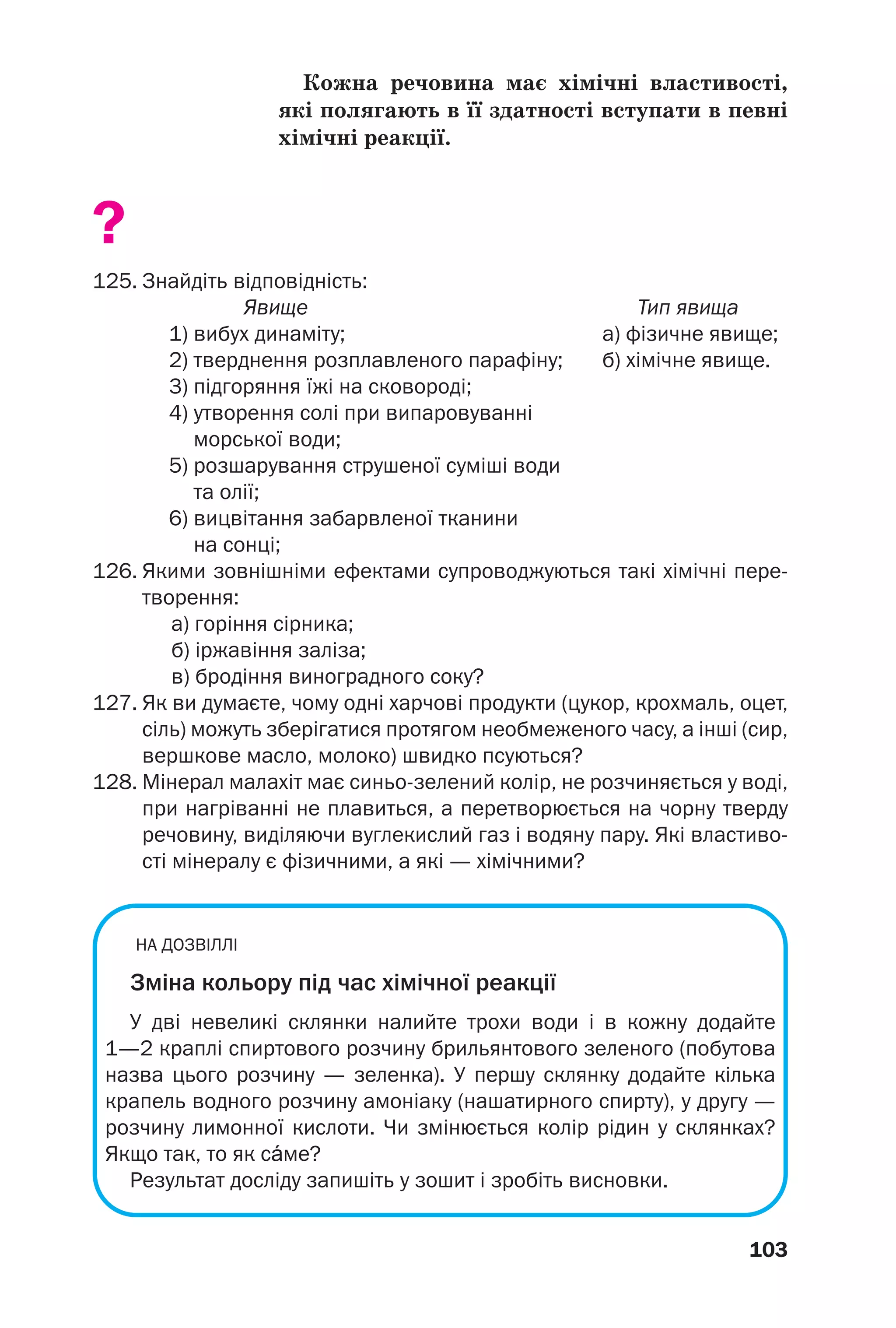103
Кожна речовина має хімічні властивості,
які полягають в її здатності вступати в певні
хімічні реакції.
?
125. Знайдіть відповідність:
Явище Тип явища
1) вибух динаміту; а) фізичне явище;
2) тверднення розплавленого парафіну; б) хімічне явище.
3) підгоряння їжі на сковороді;
4) утворення солі при випаровуванні
морської води;
5) розшарування струшеної суміші води
та олії;
6) вицвітання забарвленої тканини
на сонці;
126. Якими зовнішніми ефектами супроводжуються такі хімічні пере
творення:
а) горіння сірника;
б) іржавіння заліза;
в) бродіння виноградного соку?
127. Як ви думаєте, чому одні харчові продукти (цукор, крохмаль, оцет,
сіль) можуть зберігатися протягом необмеженого часу, а інші (сир,
вершкове масло, молоко) швидко псуються?
128. Мінерал малахіт має синьо зелений колір, не розчиняється у воді,
при нагріванні не плавиться, а перетворюється на чорну тверду
речовину, виділяючи вуглекислий газ і водяну пару. Які властиво
сті мінералу є фізичними, а які — хімічними?
НА ДОЗВІЛЛІ
Зміна кольору під час хімічної реакції
У дві невеликі склянки налийте трохи води і в кожну додайте
1—2 краплі спиртового розчину брильянтового зеленого (побутова
назва цього розчину — зеленка). У першу склянку додайте кілька
крапель водного розчину амоніаку (нашатирного спирту), у другу —
розчину лимонної кислоти. Чи змінюється колір рідин у склянках?
Якщо так, то як сŽме?
Результат досліду запишіть у зошит і зробіть висновки.
 