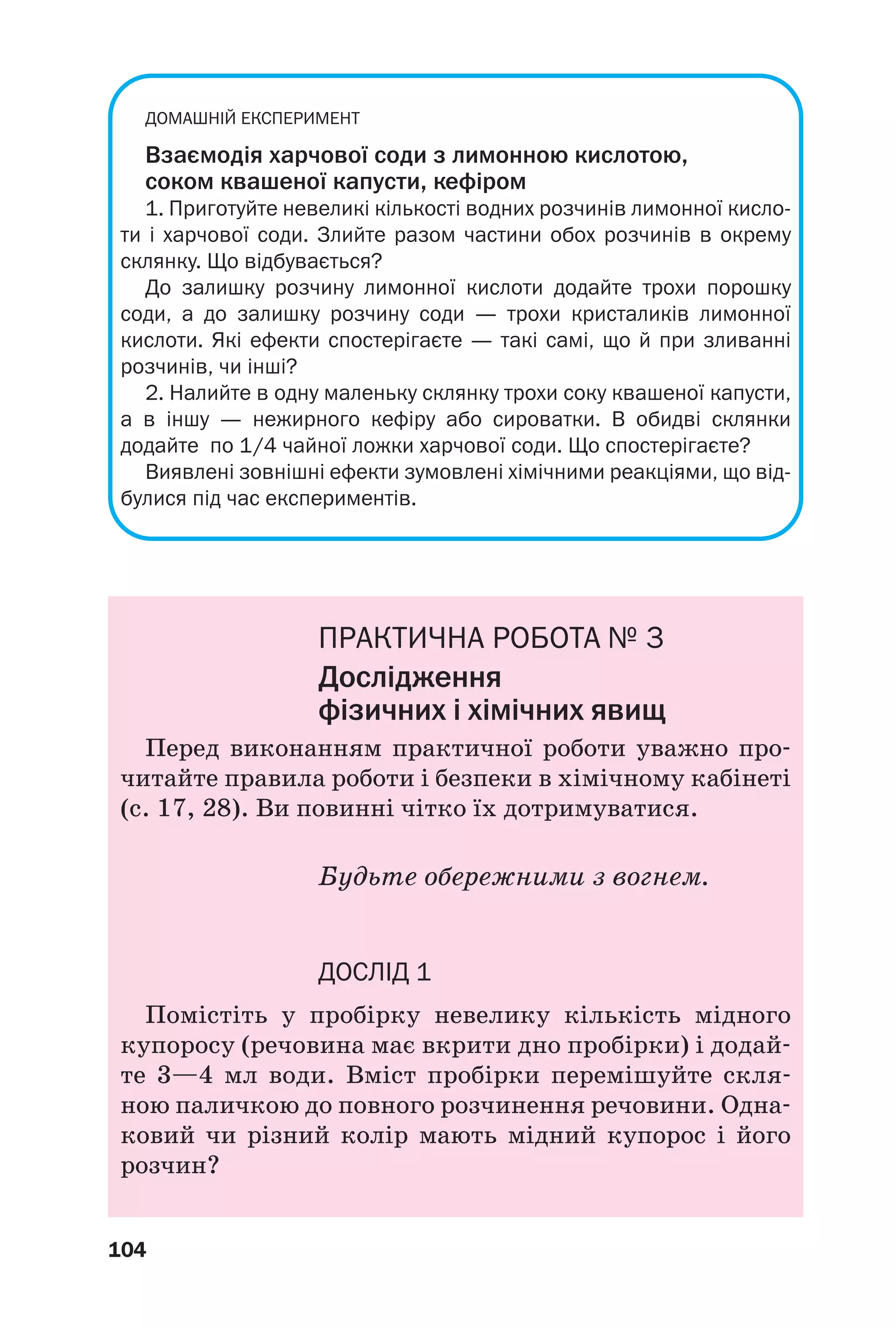 104
ДОМАШНІЙ ЕКСПЕРИМЕНТ
Взаємодія харчової соди з лимонною кислотою,
соком квашеної капусти, кефіром
1. Приготуйте невеликі кількості водних розчинів лимонної кисло
ти і харчової соди. Злийте разом частини обох розчинів в окрему
склянку. Що відбувається?
До залишку розчину лимонної кислоти додайте трохи порошку
соди, а до залишку розчину соди — трохи кристаликів лимонної
кислоти. Які ефекти спостерігаєте — такі самі, що й при зливанні
розчинів, чи інші?
2. Налийте в одну маленьку склянку трохи соку квашеної капусти,
а в іншу — нежирного кефіру або сироватки. В обидві склянки
додайте по 1/4 чайної ложки харчової соди. Що спостерігаєте?
Виявлені зовнішні ефекти зумовлені хімічними реакціями, що від
булися під час експериментів.
ПРАКТИЧНА РОБОТА № 3
Дослідження
фізичних і хімічних явищ
Перед виконанням практичної роботи уважно про
читайте правила роботи і безпеки в хімічному кабінеті
(с. 17, 28). Ви повинні чітко їх дотримуватися.
Будьте обережними з вогнем.
ДОСЛІД 1
Помістіть у пробірку невелику кількість мідного
купоросу (речовина має вкрити дно пробірки) і додай
те 3—4 мл води. Вміст пробірки перемішуйте скля
ною паличкою до повного розчинення речовини. Одна
ковий чи різний колір мають мідний купорос і його
розчин?
 
