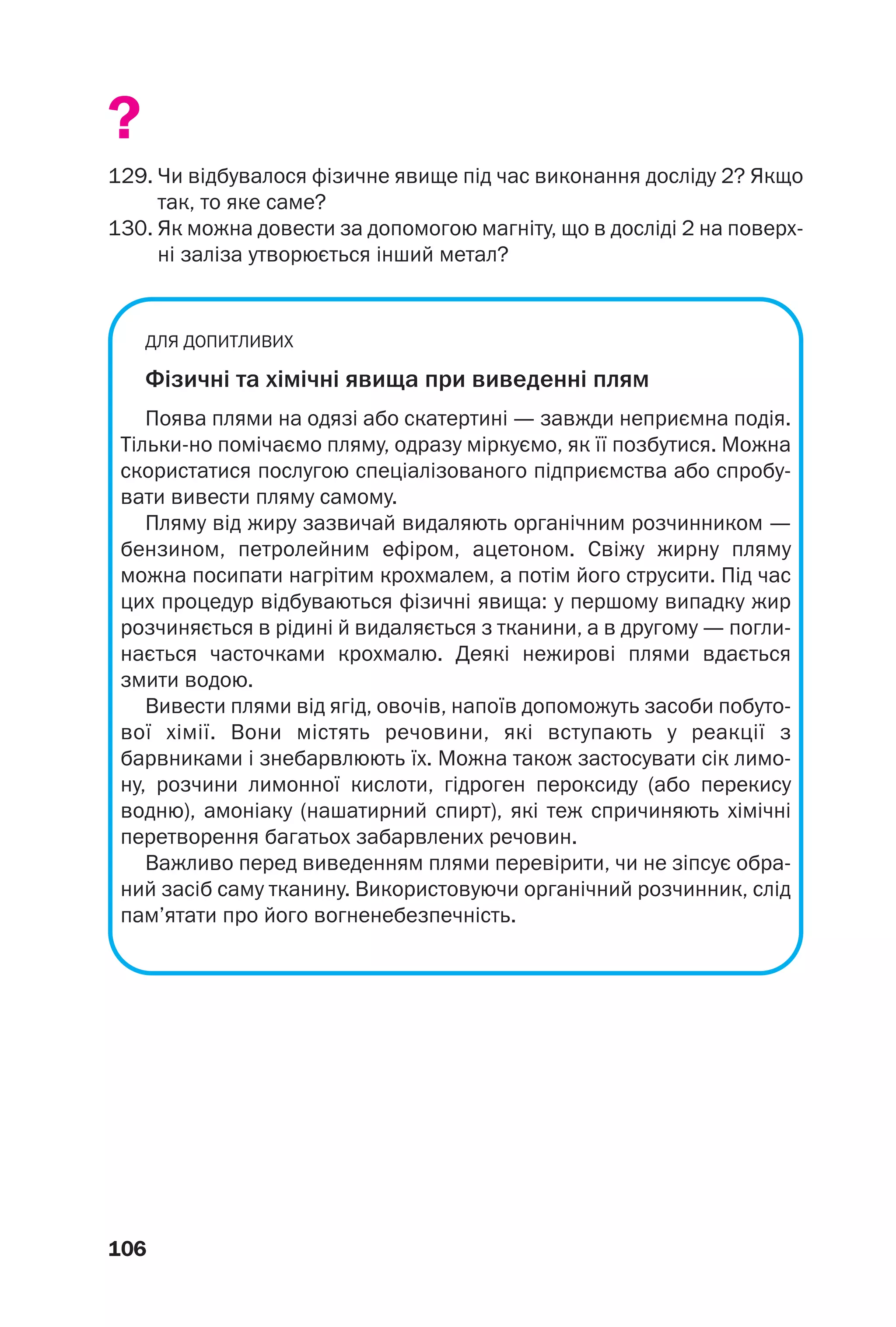 106
?
129. Чи відбувалося фізичне явище під час виконання досліду 2? Якщо
так, то яке сaме?
130. Як можна довести за допомогою магніту, що в досліді 2 на поверх
ні заліза утворюється інший метал?
ДЛЯ ДОПИТЛИВИХ
Фізичні та хімічні явища при виведенні плям
Поява плями на одязі або скатертині — завжди неприємна подія.
Тільки но помічаємо пляму, одразу міркуємо, як її позбутися. Можна
скористатися послугою спеціалізованого підприємства або спробу
вати вивести пляму самому.
Пляму від жиру зазвичай видаляють органічним розчинником —
бензином, петролейним ефіром, ацетоном. Свіжу жирну пляму
можна посипати нагрітим крохмалем, а потім його струсити. Під час
цих процедур відбуваються фізичні явища: у першому випадку жир
розчиняється в рідині й видаляється з тканини, а в другому — погли
нається часточками крохмалю. Деякі нежирові плями вдається
змити водою.
Вивести плями від ягід, овочів, напоїв допоможуть засоби побуто
вої хімії. Вони містять речовини, які вступають у реакції з
барвниками і знебарвлюють їх. Можна також застосувати сік лимо
ну, розчини лимонної кислоти, гідроген пероксиду (або перекису
водню), амоніаку (нашатирний спирт), які теж спричиняють хімічні
перетворення багатьох забарвлених речовин.
Важливо перед виведенням плями перевірити, чи не зіпсує обра
ний засіб саму тканину. Використовуючи органічний розчинник, слід
пам’ятати про його вогненебезпечність.
 