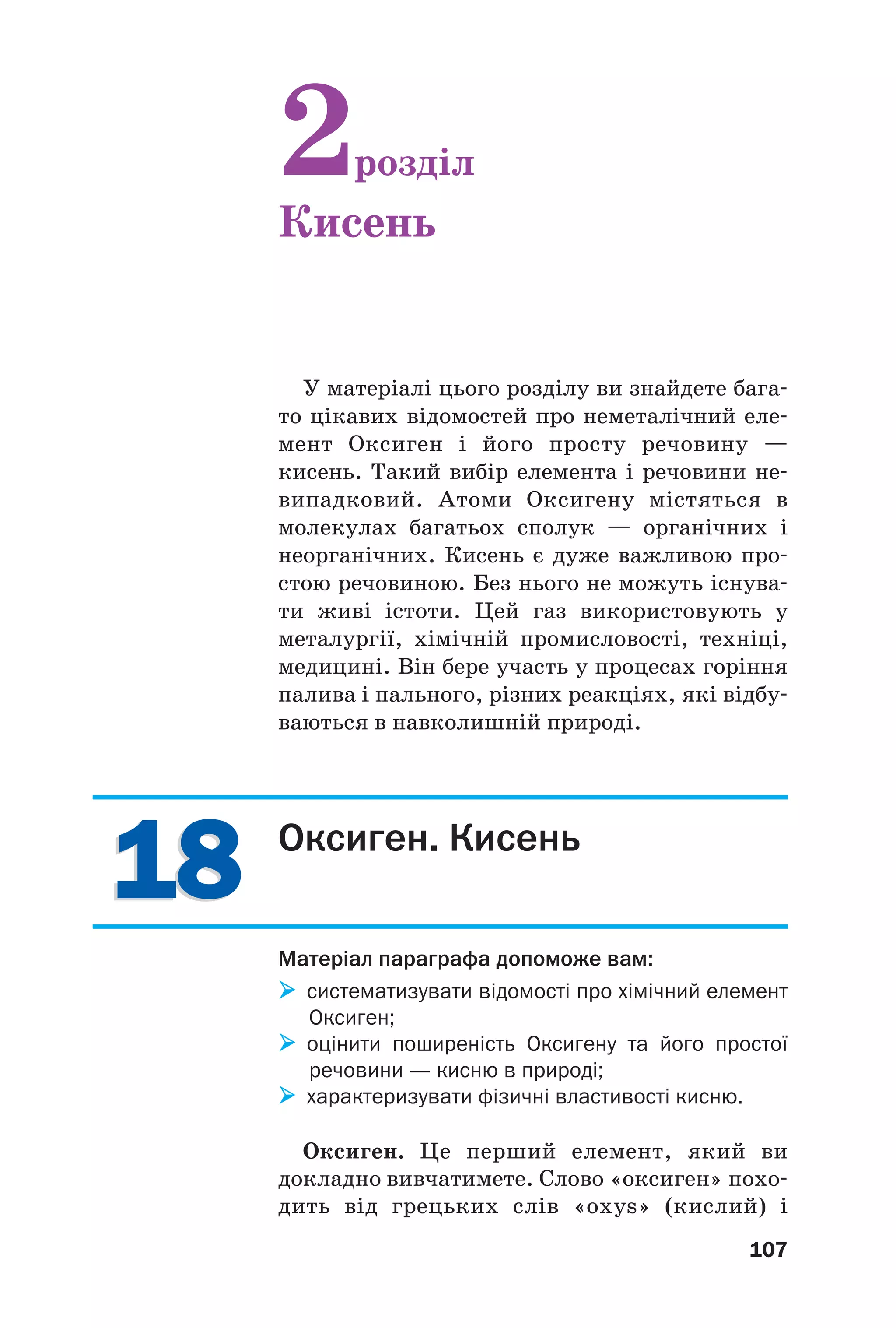 1818
107
У матеріалі цього розділу ви знайдете бага
то цікавих відомостей про неметалічний еле
мент Оксиген і його просту речовину —
кисень. Такий вибір елемента і речовини не
випадковий. Атоми Оксигену містяться в
молекулах багатьох сполук — органічних і
неорганічних. Кисень є дуже важливою про
стою речовиною. Без нього не можуть існува
ти живі істоти. Цей газ використовують у
металургії, хімічній промисловості, техніці,
медицині. Він бере участь у процесах горіння
палива і пального, різних реакціях, які відбу
ваються в навколишній природі.
2розділ
Кисень
Оксиген. Кисень
Матеріал параграфа допоможе вам:
систематизувати відомості про хімічний елемент
Оксиген;
оцінити поширеність Оксигену та його простої
речовини — кисню в природі;
характеризувати фізичні властивості кисню.
Оксиген. Це перший елемент, який ви
докладно вивчатимете. Слово «оксиген» похо
дить від грецьких слів «oxys» (кислий) і
 