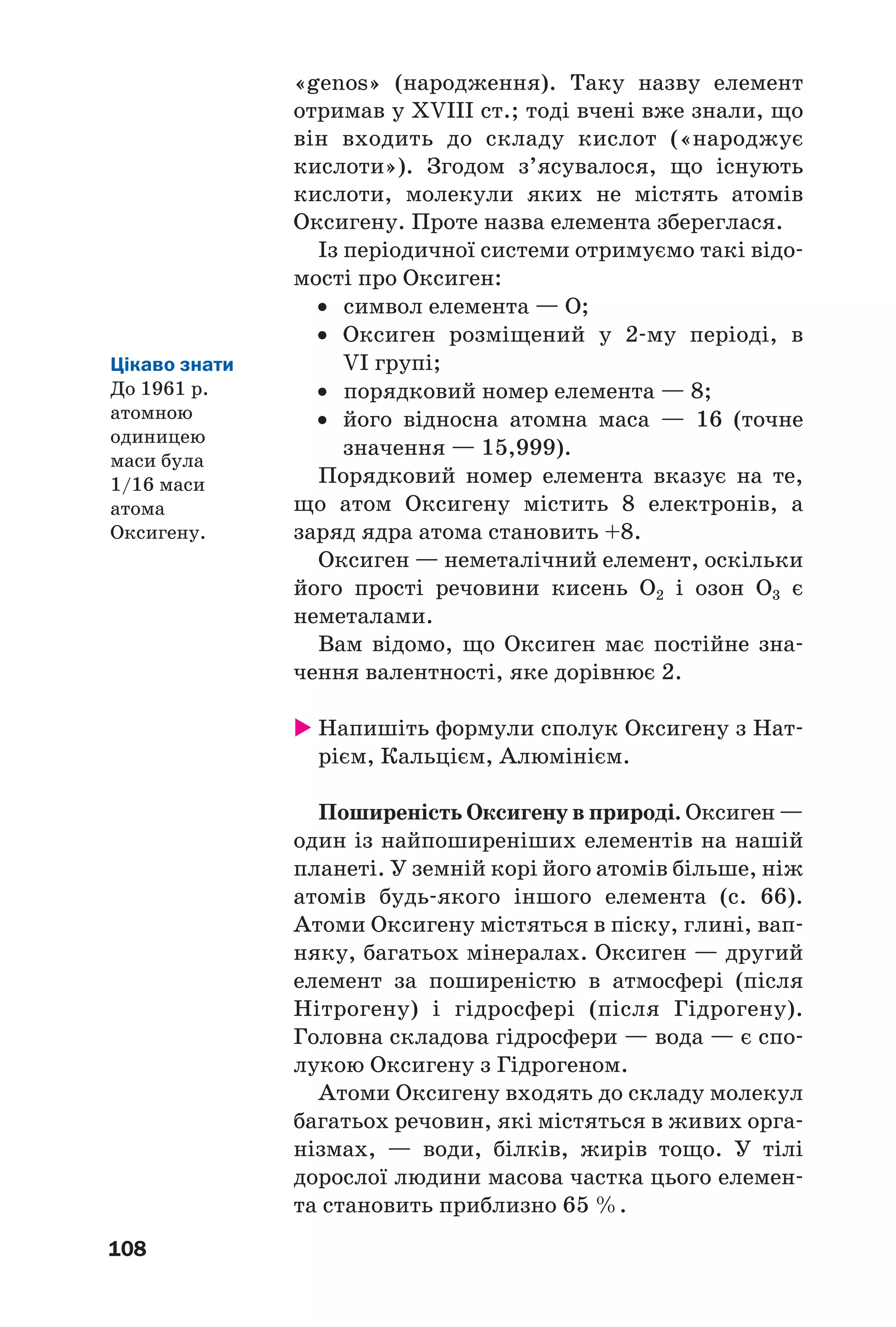 108
«genos» (народження). Таку назву елемент
отримав у XVIII ст.; тоді вчені вже знали, що
він входить до складу кислот («народжує
кислоти»). Згодом з’ясувалося, що існують
кислоти, молекули яких не містять атомів
Оксигену. Проте назва елемента збереглася.
Із періодичної системи отримуємо такі відо
мості про Оксиген:
• символ елемента — О;
• Оксиген розміщений у 2 му періоді, в
VI групі;
• порядковий номер елемента — 8;
• його відносна атомна маса — 16 (точне
значення — 15,999).
Порядковий номер елемента вказує на те,
що атом Оксигену містить 8 електронів, а
заряд ядра атома становить +8.
Оксиген — неметалічний елемент, оскільки
його прості речовини кисень О2 і озон О3 є
неметалами.
Вам відомо, що Оксиген має постійне зна
чення валентності, яке дорівнює 2.
Напишіть формули сполук Оксигену з Нат
рієм, Кальцієм, Алюмінієм.
Поширеність Оксигену в природі. Оксиген —
один із найпоширеніших елементів на нашій
планеті. У земній корі його атомів більше, ніж
атомів будь якого іншого елемента (c. 66).
Атоми Оксигену містяться в піску, глині, вап
няку, багатьох мінералах. Оксиген — другий
елемент за поширеністю в атмосфері (після
Нітрогену) і гідросфері (після Гідрогену).
Головна складова гідросфери — вода — є спо
лукою Оксигену з Гідрогеном.
Атоми Оксигену входять до складу молекул
багатьох речовин, які містяться в живих орга
нізмах, — води, білків, жирів тощо. У тілі
дорослої людини масова частка цього елемен
та становить приблизно 65 %.
Цікаво знати
До 1961 р.
атомною
одиницею
маси була
1/16 маси
атома
Оксигену.
 