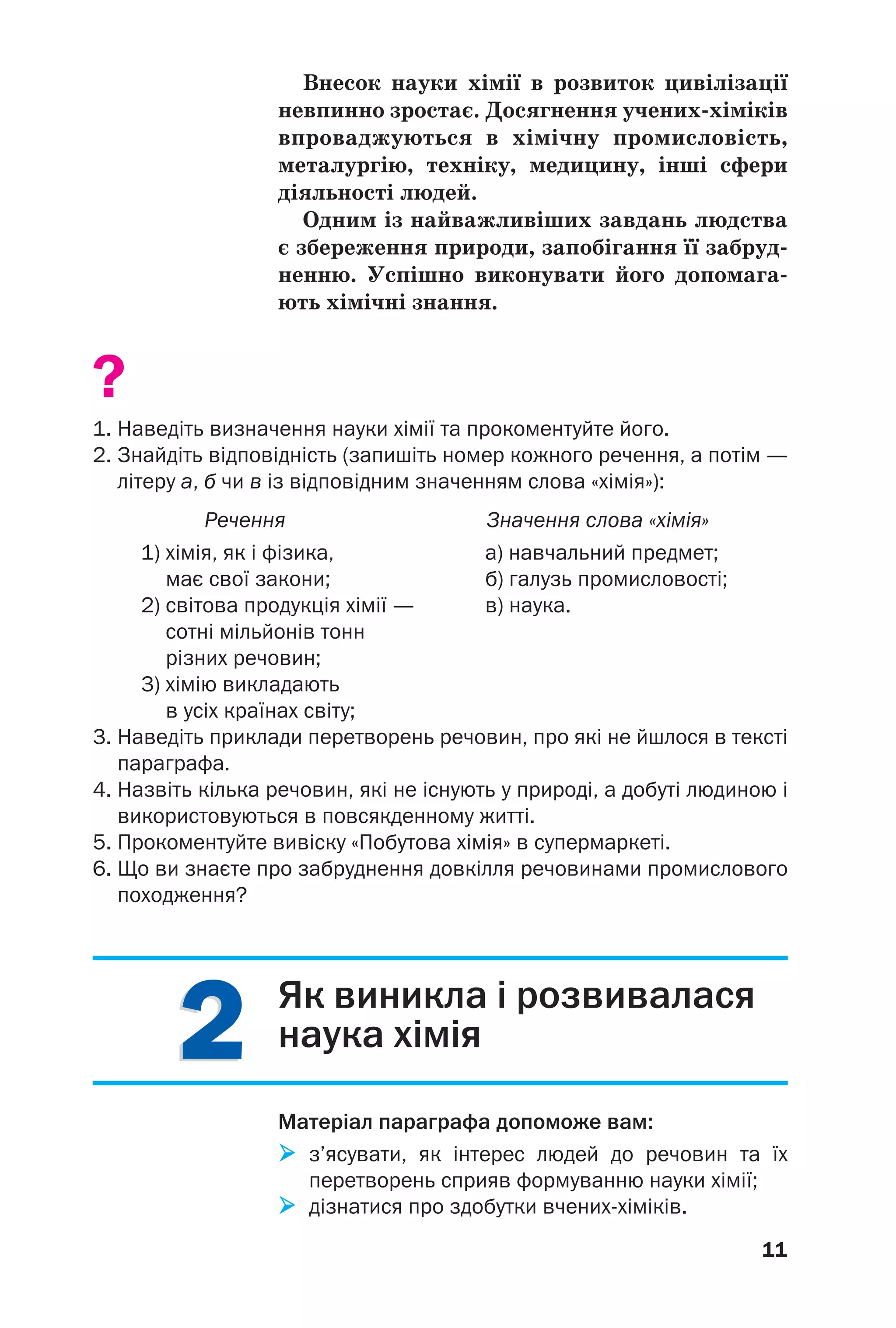 22
11
Внесок науки хімії в розвиток цивілізації
невпинно зростає. Досягнення учених хіміків
впроваджуються в хімічну промисловість,
металургію, техніку, медицину, інші сфери
діяльності людей.
Одним із найважливіших завдань людства
є збереження природи, запобігання її забруд
ненню. Успішно виконувати його допомага
ють хімічні знання.
?
1. Наведіть визначення науки хімії та прокоментуйте його.
2. Знайдіть відповідність (запишіть номер кожного речення, а потім —
літеру а, б чи в із відповідним значенням слова «хімія»):
Речення Значення слова «хімія»
1) хімія, як і фізика, а) навчальний предмет;
має свої закони; б) галузь промисловості;
2) світова продукція хімії — в) наука.
сотні мільйонів тонн
різних речовин;
3) хімію викладають
в усіх країнах світу;
3. Наведіть приклади перетворень речовин, про які не йшлося в тексті
параграфа.
4. Назвіть кілька речовин, які не існують у природі, а добуті людиною і
використовуються в повсякденному житті.
5. Прокоментуйте вивіску «Побутова хімія» в супермаркеті.
6. Що ви знаєте про забруднення довкілля речовинами промислового
походження?
Як виникла і розвивалася
наука хімія
Матеріал параграфа допоможе вам:
з’ясувати, як інтерес людей до речовин та їх
перетворень сприяв формуванню науки хімії;
дізнатися про здобутки вчених хіміків.
 