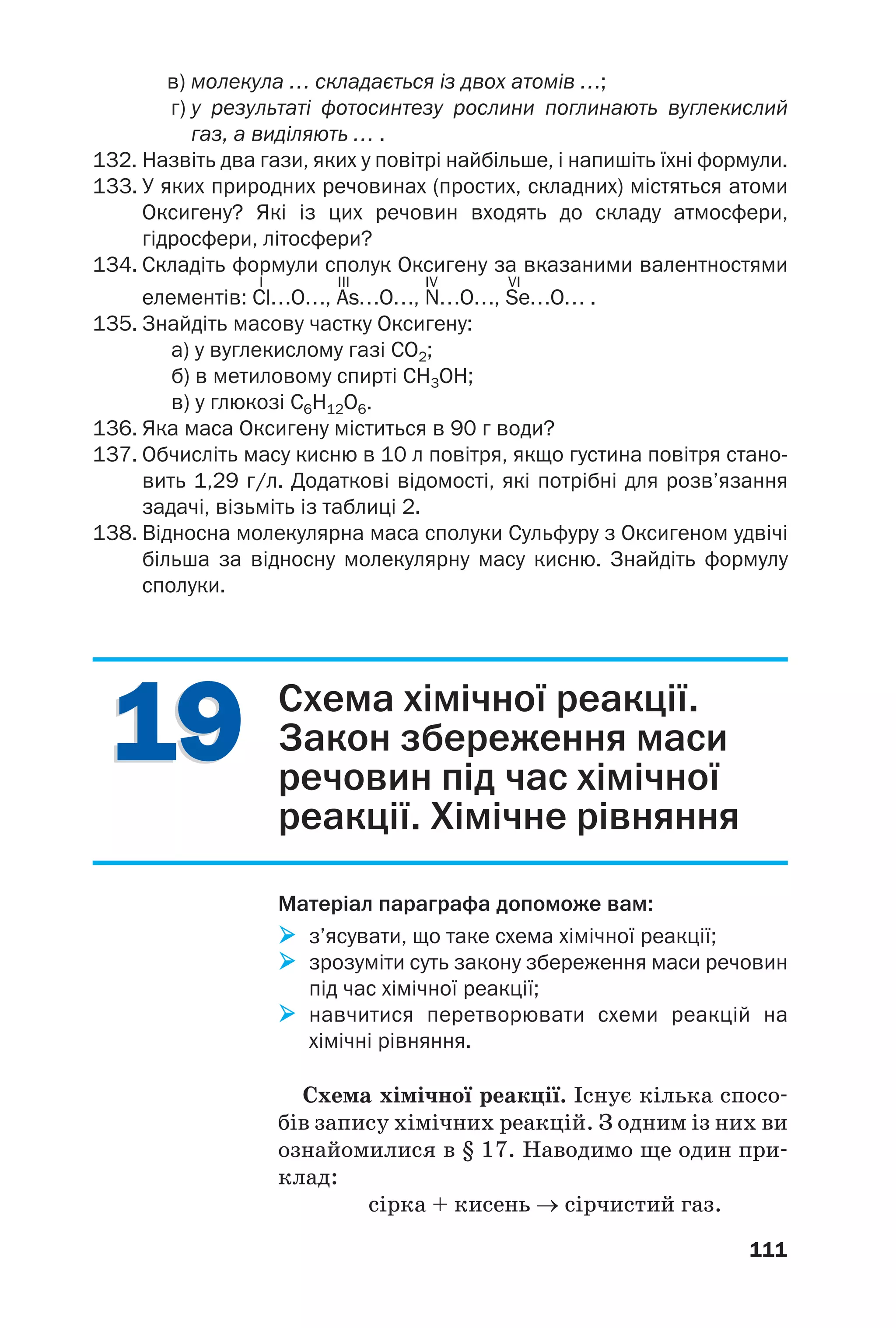 1919
111
в) молекула … складається із двох атомів …;
г) у результаті фотосинтезу рослини поглинають вуглекислий
газ, а виділяють … .
132. Назвіть два гази, яких у повітрі найбільше, і напишіть їхні формули.
133. У яких природних речовинах (простих, складних) містяться атоми
Оксигену? Які із цих речовин входять до складу атмосфери,
гідросфери, літосфери?
134. Складіть формули сполук Оксигену за вказаними валентностями
I III IV VI
елементів: Cl…O…, As…O…, N…O…, Se…O… .
135. Знайдіть масову частку Оксигену:
а) у вуглекислому газі СО2;
б) в метиловому спирті СН3ОН;
в) у глюкозі С6Н12О6.
136. Яка маса Оксигену міститься в 90 г води?
137. Обчисліть масу кисню в 10 л повітря, якщо густина повітря стано
вить 1,29 г/л. Додаткові відомості, які потрібні для розв’язання
задачі, візьміть із таблиці 2.
138. Відносна молекулярна маса сполуки Сульфуру з Оксигеном удвічі
більша за відносну молекулярну масу кисню. Знайдіть формулу
сполуки.
Схема хімічної реакції.
Закон збереження маси
речовин під час хімічної
реакції. Хімічне рівняння
Матеріал параграфа допоможе вам:
з’ясувати, що таке схема хімічної реакції;
зрозуміти суть закону збереження маси речовин
під час хімічної реакції;
навчитися перетворювати схеми реакцій на
хімічні рівняння.
Схема хімічної реакції. Існує кілька спосо
бів запису хімічних реакцій. З одним із них ви
ознайомилися в § 17. Наводимо ще один при
клад:
сірка + кисень → сірчистий газ.
 