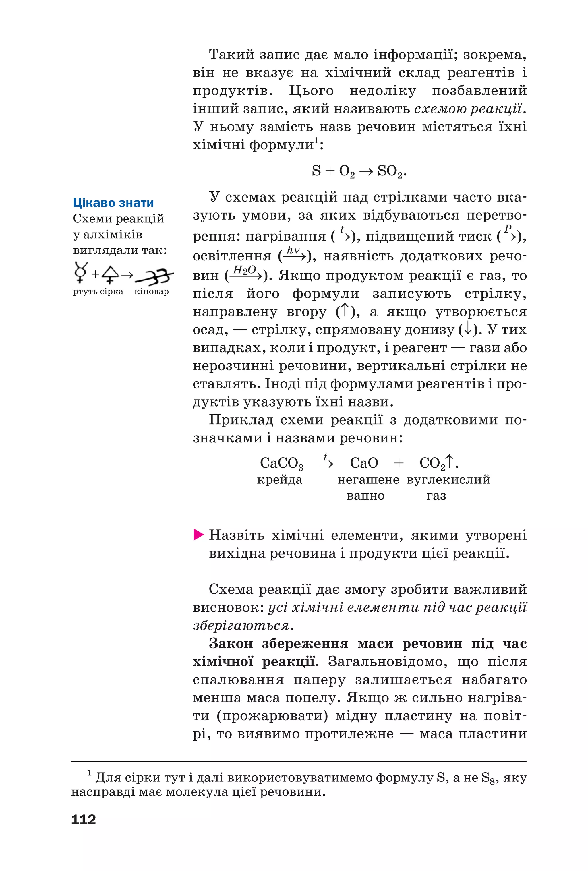 112
Такий запис дає мало інформації; зокрема,
він не вказує на хімічний склад реагентів і
продуктів. Цього недоліку позбавлений
інший запис, який називають схемою реакції.
У ньому замість назв речовин містяться їхні
хімічні формули1
:
S + O2 → SO2.
У схемах реакцій над стрілками часто вка
зують умови, за яких відбуваються перетво
t P
рення: нагрівання (→), підвищений тиск (→),
hν
освітлення (⎯→), наявність додаткових речо
H2O
вин (⎯⎯→). Якщо продуктом реакції є газ, то
після його формули записують стрілку,
направлену вгору (↑), а якщо утворюється
осад, — стрілку, спрямовану донизу (↓). У тих
випадках, коли і продукт, і реагент — гази або
нерозчинні речовини, вертикальні стрілки не
ставлять. Іноді під формулами реагентів і про
дуктів указують їхні назви.
Приклад схеми реакції з додатковими по
значками і назвами речовин:
t
СаСО3 → CaO + CO2↑.
крейда негашене вуглекислий
вапно газ
Назвіть хімічні елементи, якими утворені
вихідна речовина і продукти цієї реакції.
Схема реакції дає змогу зробити важливий
висновок: усі хімічні елементи під час реакції
зберігаються.
Закон збереження маси речовин під час
хімічної реакції. Загальновідомо, що після
спалювання паперу залишається набагато
менша маса попелу. Якщо ж сильно нагріва
ти (прожарювати) мідну пластину на повіт
рі, то виявимо протилежне — маса пластини
1
Для сірки тут і далі використовуватимемо формулу S, а не S8, яку
насправді має молекула цієї речовини.
Цікаво знати
Схеми реакцій
у алхіміків
виглядали так:
+ →
ртуть сірка кіновар
 