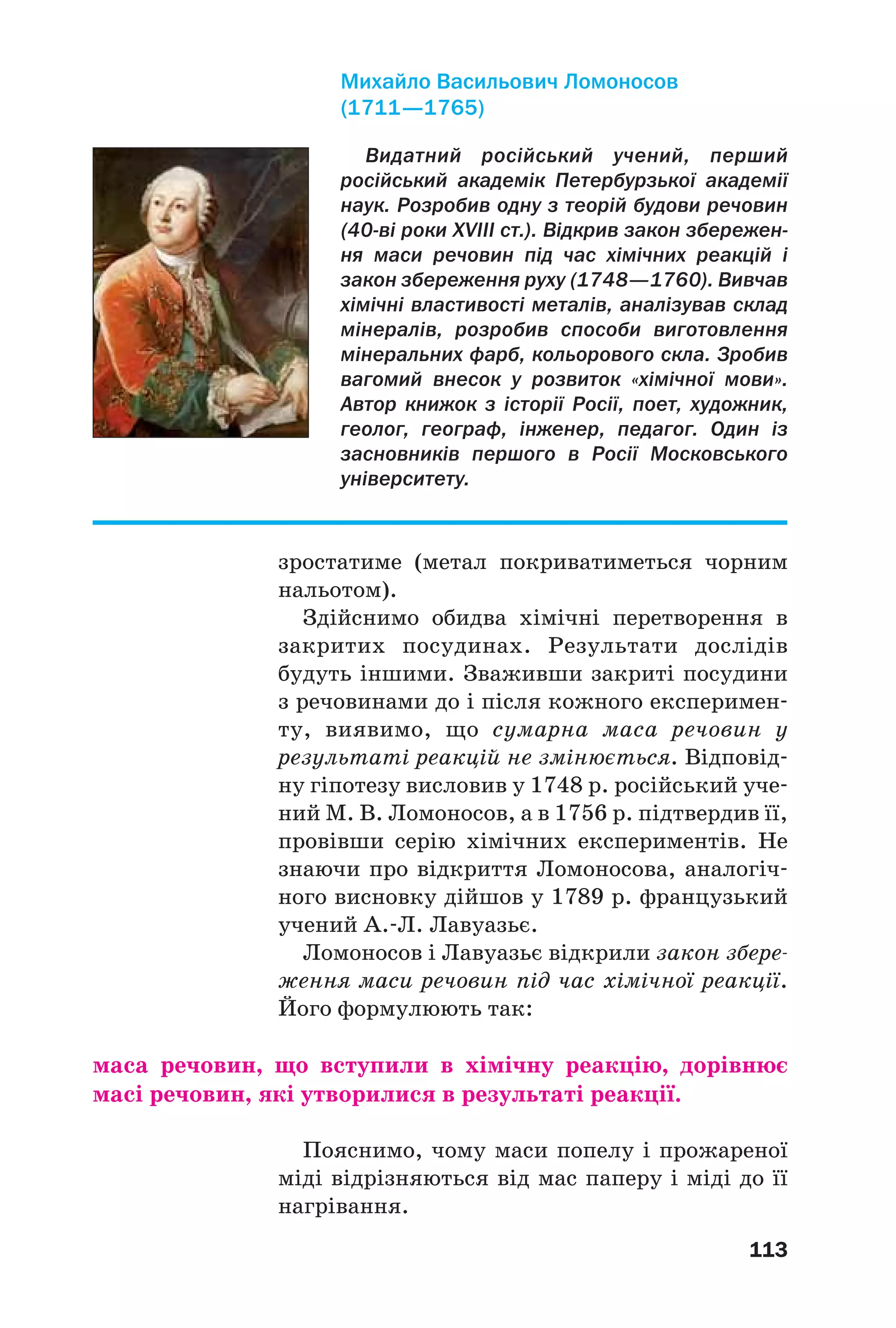 113
зростатиме (метал покриватиметься чорним
нальотом).
Здійснимо обидва хімічні перетворення в
закритих посудинах. Результати дослідів
будуть іншими. Зваживши закриті посудини
з речовинами до і після кожного експеримен
ту, виявимо, що сумарна маса речовин у
результаті реакцій не змінюється. Відповід
ну гіпотезу висловив у 1748 р. російський уче
ний М. В. Ломоносов, а в 1756 р. підтвердив її,
провівши серію хімічних експериментів. Не
знаючи про відкриття Ломоносова, аналогіч
ного висновку дійшов у 1789 р. французький
учений А. Л. Лавуазьє.
Ломоносов і Лавуазьє відкрили закон збере
ження маси речовин під час хімічної реакції.
Його формулюють так:
маса речовин, що вступили в хімічну реакцію, дорівнює
масі речовин, які утворилися в результаті реакції.
Пояснимо, чому маси попелу і прожареної
міді відрізняються від мас паперу і міді до її
нагрівання.
Видатний російський учений, перший
російський академік Петербурзької академії
наук. Розробив одну з теорій будови речовин
(40 ві роки XVIII ст.). Відкрив закон збережен
ня маси речовин під час хімічних реакцій і
закон збереження руху (1748—1760). Вивчав
хімічні властивості металів, аналізував склад
мінералів, розробив способи виготовлення
мінеральних фарб, кольорового скла. Зробив
вагомий внесок у розвиток «хімічної мови».
Автор книжок з історії Росії, поет, художник,
геолог, географ, інженер, педагог. Один із
засновників першого в Росії Московського
університету.
Михайло Васильович Ломоносов
(1711—1765)
 