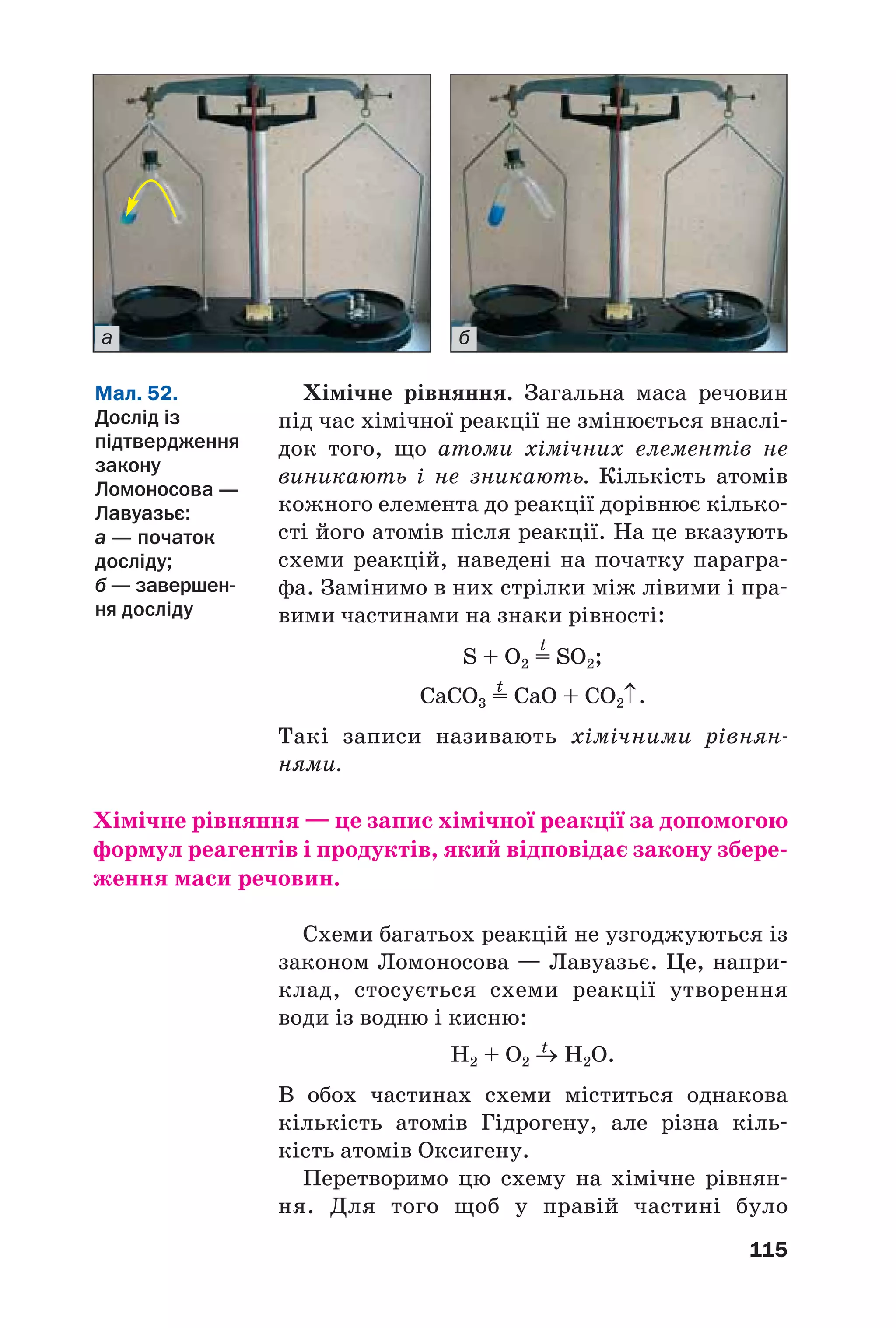 115
Хімічне рівняння. Загальна маса речовин
під час хімічної реакції не змінюється внаслі
док того, що атоми хімічних елементів не
виникають і не зникають. Кількість атомів
кожного елемента до реакції дорівнює кілько
сті його атомів після реакції. На це вказують
схеми реакцій, наведені на початку парагра
фа. Замінимо в них стрілки між лівими і пра
вими частинами на знаки рівності:
t
S + O2 = SO2;
t
СаСО3 = CaO + CO2↑.
Такі записи називають хімічними рівнян
нями.
Хімічне рівняння — це запис хімічної реакції за допомогою
формул реагентів і продуктів, який відповідає закону збере
ження маси речовин.
Схеми багатьох реакцій не узгоджуються із
законом Ломоносова — Лавуазьє. Це, напри
клад, стосується схеми реакції утворення
води із водню і кисню:
t
H2 + O2 → H2O.
В обох частинах схеми міститься однакова
кількість атомів Гідрогену, але різна кіль
кість атомів Оксигену.
Перетворимо цю схему на хімічне рівнян
ня. Для того щоб у правій частині було
Мал. 52.
Дослід із
підтвердження
закону
Ломоносова —
Лавуазьє:
а — початок
досліду;
б — завершен
ня досліду
а б
 
