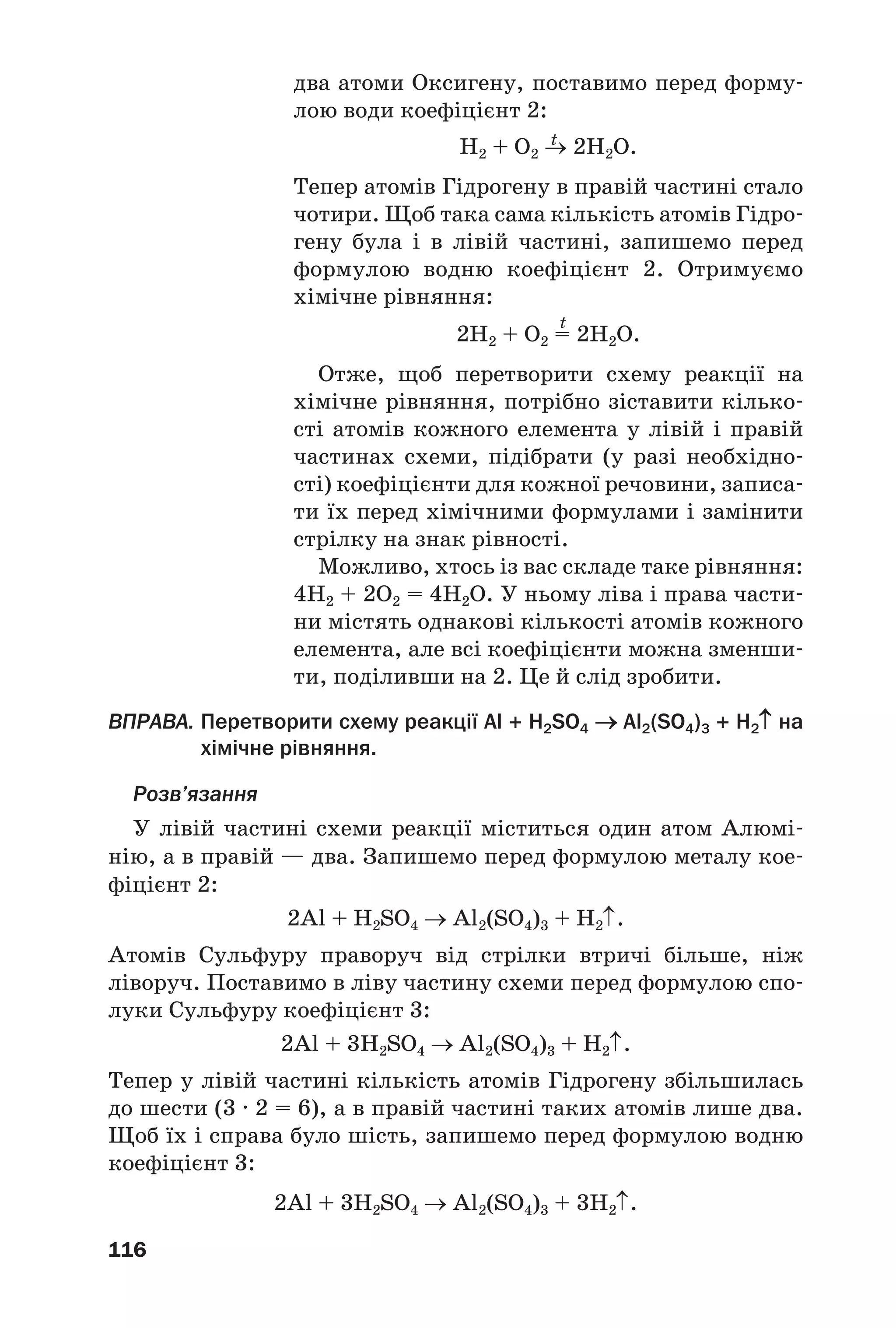 116
два атоми Оксигену, поставимо перед форму
лою води коефіцієнт 2:
t
H2 + O2 → 2H2O.
Тепер атомів Гідрогену в правій частині стало
чотири. Щоб така сама кількість атомів Гідро
гену була і в лівій частині, запишемо перед
формулою водню коефіцієнт 2. Отримуємо
хімічне рівняння:
t
2H2 + O2 = 2H2O.
Отже, щоб перетворити схему реакції на
хімічне рівняння, потрібно зіставити кілько
сті атомів кожного елемента у лівій і правій
частинах схеми, підібрати (у разі необхідно
сті) коефіцієнти для кожної речовини, записа
ти їх перед хімічними формулами і замінити
стрілку на знак рівності.
Можливо, хтось із вас складе таке рівняння:
4H2 + 2O2 = 4H2O. У ньому ліва і права части
ни містять однакові кількості атомів кожного
елемента, але всі коефіцієнти можна зменши
ти, поділивши на 2. Це й слід зробити.
ВПРАВА. Перетворити схему реакції Al + H2SO4 → Al2(SO4)3 + H2↑ на
хімічне рівняння.
Розв’язання
У лівій частині схеми реакції міститься один атом Алюмі
нію, а в правій — два. Запишемо перед формулою металу кое
фіцієнт 2:
2Al + H2SO4 → Al2(SO4)3 + H2↑.
Атомів Сульфуру праворуч від стрілки втричі більше, ніж
ліворуч. Поставимо в ліву частину схеми перед формулою спо
луки Сульфуру коефіцієнт 3:
2Al + 3H2SO4 → Al2(SO4)3 + H2↑.
Тепер у лівій частині кількість атомів Гідрогену збільшилась
до шести (3 · 2 = 6), а в правій частині таких атомів лише два.
Щоб їх і справа було шість, запишемо перед формулою водню
коефіцієнт 3:
2Al + 3H2SO4 → Al2(SO4)3 + 3H2↑.
 