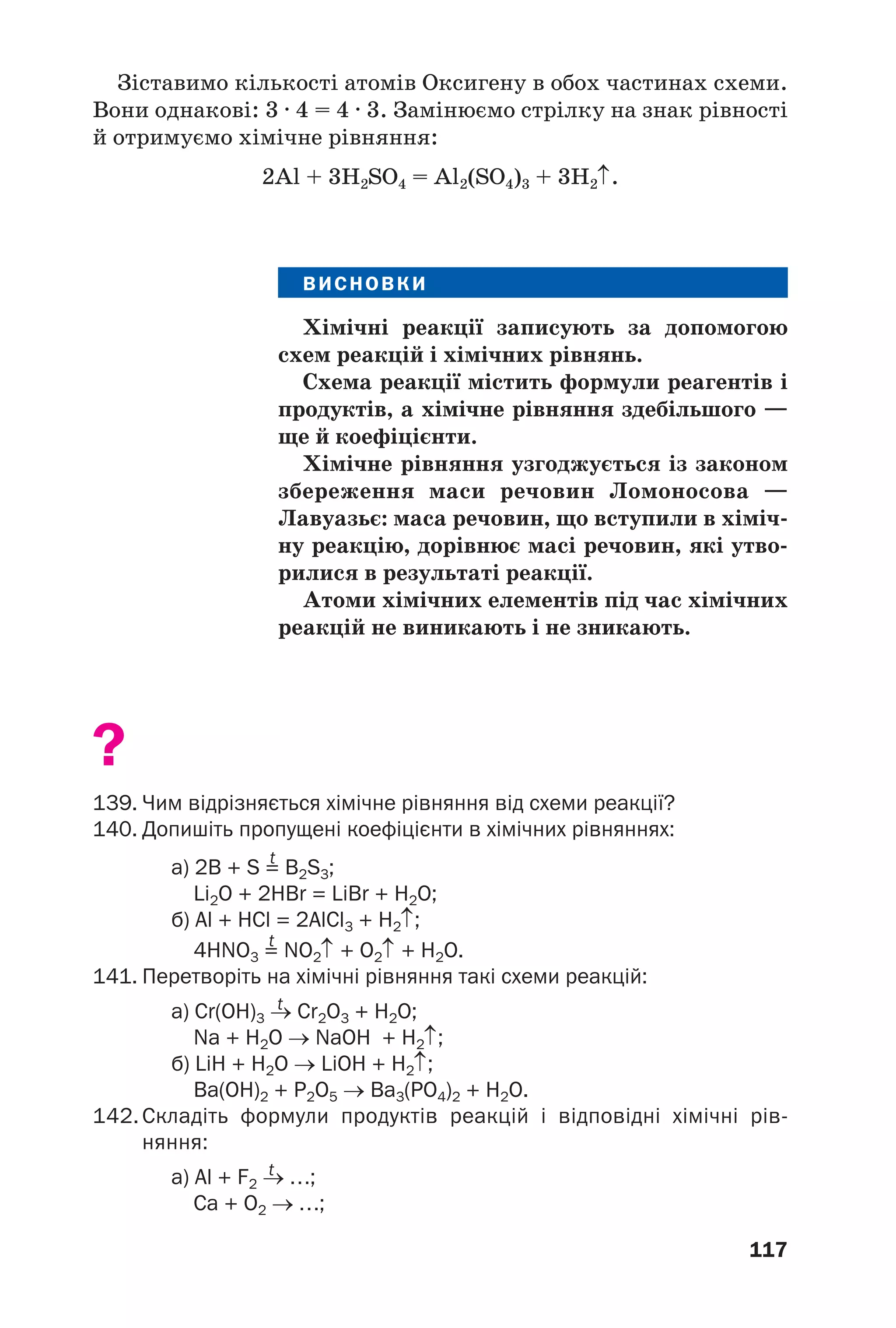 117
Зіставимо кількості атомів Оксигену в обох частинах схеми.
Вони однакові: 3 · 4 = 4 · 3. Замінюємо стрілку на знак рівності
й отримуємо хімічне рівняння:
2Al + 3H2SO4 = Al2(SO4)3 + 3H2↑.
ВИСНОВКИ
Хімічні реакції записують за допомогою
схем реакцій і хімічних рівнянь.
Схема реакції містить формули реагентів і
продуктів, а хімічне рівняння здебільшого —
ще й коефіцієнти.
Хімічне рівняння узгоджується із законом
збереження маси речовин Ломоносова —
Лавуазьє: маса речовин, що вступили в хіміч
ну реакцію, дорівнює масі речовин, які утво
рилися в результаті реакції.
Атоми хімічних елементів під час хімічних
реакцій не виникають і не зникають.
?
139. Чим відрізняється хімічне рівняння від схеми реакції?
140. Допишіть пропущені коефіцієнти в хімічних рівняннях:
t
а) 2B + S = B2S3;
Li2O + 2HBr = LiBr + H2O;
б) Al + HCl = 2AlCl3 + H2↑;
t
4HNO3 = NO2↑ + O2↑ + H2O.
141. Перетворіть на хімічні рівняння такі схеми реакцій:
t
а) Cr(OH)3 → Cr2O3 + H2O;
Na + H2O → NaOH + H2↑;
б) LiH + H2O → LiOH + H2↑;
Ba(OH)2 + P2O5 → Ba3(PO4)2 + H2O.
142. Складіть формули продуктів реакцій і відповідні хімічні рів
няння:
t
а) Al + F2 → …;
Ca + O2 → …;
 
