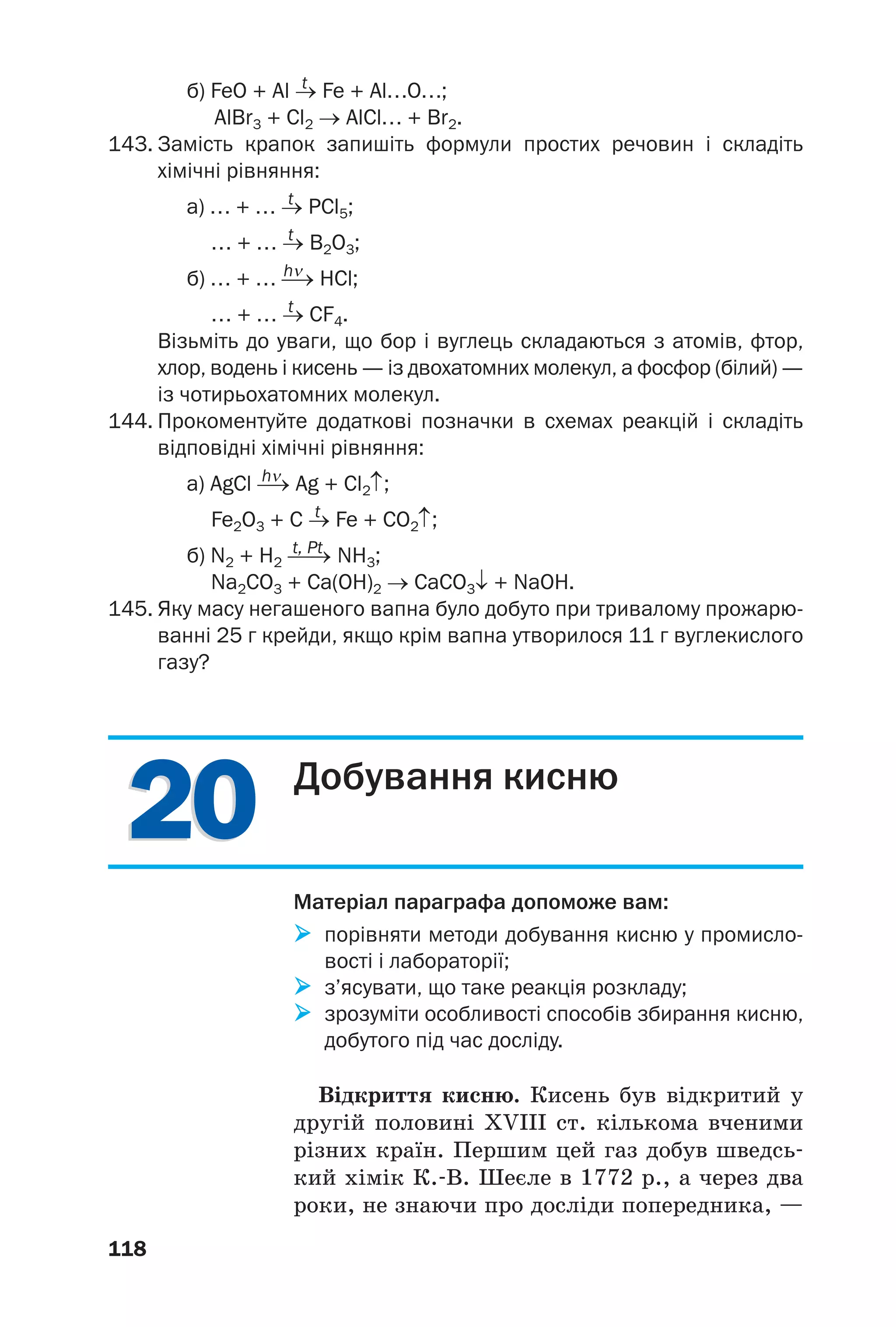2020
118
t
б) FeO + Al → Fe + Al…O…;
AlBr3 + Cl2 → AlCl… + Br2.
143. Замість крапок запишіть формули простих речовин і складіть
хімічні рівняння:
t
а) … + … → PCl5;
t
… + … → B2O3;
hν
б) … + … ⎯→ HCl;
t
… + … → CF4.
Візьміть до уваги, що бор і вуглець складаються з атомів, фтор,
хлор, водень і кисень — із двохатомних молекул, а фосфор (білий) —
із чотирьохатомних молекул.
144. Прокоментуйте додаткові позначки в схемах реакцій і складіть
відповідні хімічні рівняння:
hν
а) AgCl ⎯→ Ag + Cl2↑;
t
Fe2O3 + C → Fe + CO2↑;
t, Pt
б) N2 + H2 ⎯⎯→ NH3;
Na2CO3 + Ca(OH)2 → CaCO3↓ + NaOH.
145. Яку масу негашеного вапна було добуто при тривалому прожарю
ванні 25 г крейди, якщо крім вапна утворилося 11 г вуглекислого
газу?
Добування кисню
Матеріал параграфа допоможе вам:
порівняти методи добування кисню у промисло
вості і лабораторії;
з’ясувати, що таке реакція розкладу;
зрозуміти особливості способів збирання кисню,
добутого під час досліду.
Відкриття кисню. Кисень був відкритий у
другій половині XVIII ст. кількома вченими
різних країн. Першим цей газ добув шведсь
кий хімік К. В. Шеєле в 1772 р., а через два
роки, не знаючи про досліди попередника, —
 