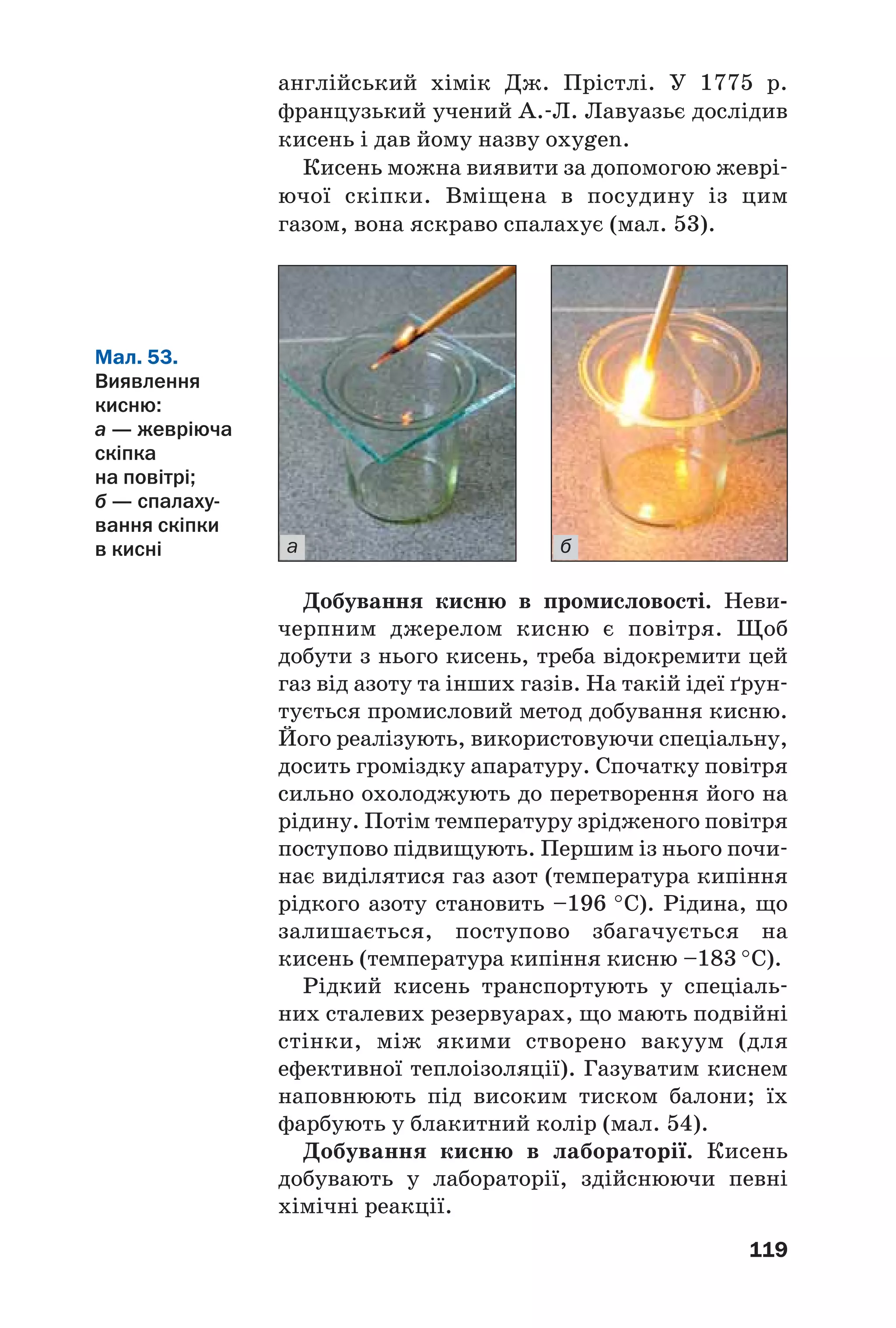 119
англійський хімік Дж. Прістлі. У 1775 р.
французький учений А. Л. Лавуазьє дослідив
кисень і дав йому назву oxygen.
Кисень можна виявити за допомогою жеврі
ючої скіпки. Вміщена в посудину із цим
газом, вона яскраво спалахує (мал. 53).
Мал. 53.
Виявлення
кисню:
а — жевріюча
скіпка
на повітрі;
б — спалаху
вання скіпки
в кисні а б
Добування кисню в промисловості. Неви
черпним джерелом кисню є повітря. Щоб
добути з нього кисень, треба відокремити цей
газ від азоту та інших газів. На такій ідеї ґрун
тується промисловий метод добування кисню.
Його реалізують, використовуючи спеціальну,
досить громіздку апаратуру. Спочатку повітря
сильно охолоджують до перетворення його на
рідину. Потім температуру зрідженого повітря
поступово підвищують. Першим із нього почи
нає виділятися газ азот (температура кипіння
рідкого азоту становить –196 °С). Рідина, що
залишається, поступово збагачується на
кисень (температура кипіння кисню –183 °С).
Рідкий кисень транспортують у спеціаль
них сталевих резервуарах, що мають подвійні
стінки, між якими створено вакуум (для
ефективної теплоізоляції). Газуватим киснем
наповнюють під високим тиском балони; їх
фарбують у блакитний колір (мал. 54).
Добування кисню в лабораторії. Кисень
добувають у лабораторії, здійснюючи певні
хімічні реакції.
 