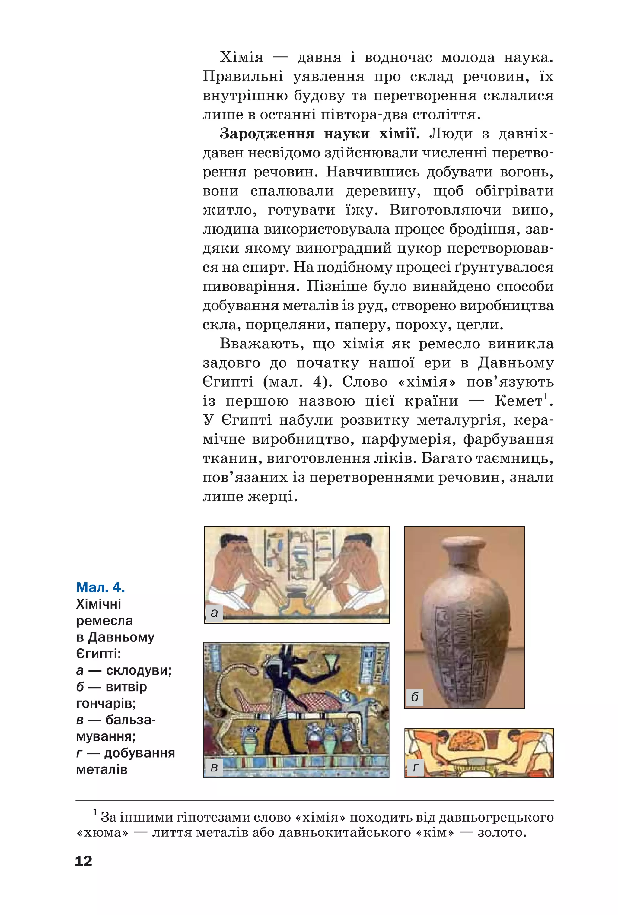 12
Хімія — давня і водночас молода наука.
Правильні уявлення про склад речовин, їх
внутрішню будову та перетворення склалися
лише в останні півтора два століття.
Зародження науки хімії. Люди з давніх
давен несвідомо здійснювали численні перетво
рення речовин. Навчившись добувати вогонь,
вони спалювали деревину, щоб обігрівати
житло, готувати їжу. Виготовляючи вино,
людина використовувала процес бродіння, зав
дяки якому виноградний цукор перетворював
ся на спирт. На подібному процесі ґрунтувалося
пивоваріння. Пізніше було винайдено способи
добування металів із руд, створено виробництва
скла, порцеляни, паперу, пороху, цегли.
Вважають, що хімія як ремесло виникла
задовго до початку нашої ери в Давньому
Єгипті (мал. 4). Слово «хімія» пов’язують
із першою назвою цієї країни — Кемет1
.
У Єгипті набули розвитку металургія, кера
мічне виробництво, парфумерія, фарбування
тканин, виготовлення ліків. Багато таємниць,
пов’язаних із перетвореннями речовин, знали
лише жерці.
1
За іншими гіпотезами слово «хімія» походить від давньогрецького
«хюма» — лиття металів або давньокитайського «кім» — золото.
Мал. 4.
Хімічні
ремесла
в Давньому
Єгипті:
а — склодуви;
б — витвір
гончарів;
в — бальза
мування;
г — добування
металів
а
б
в г
 