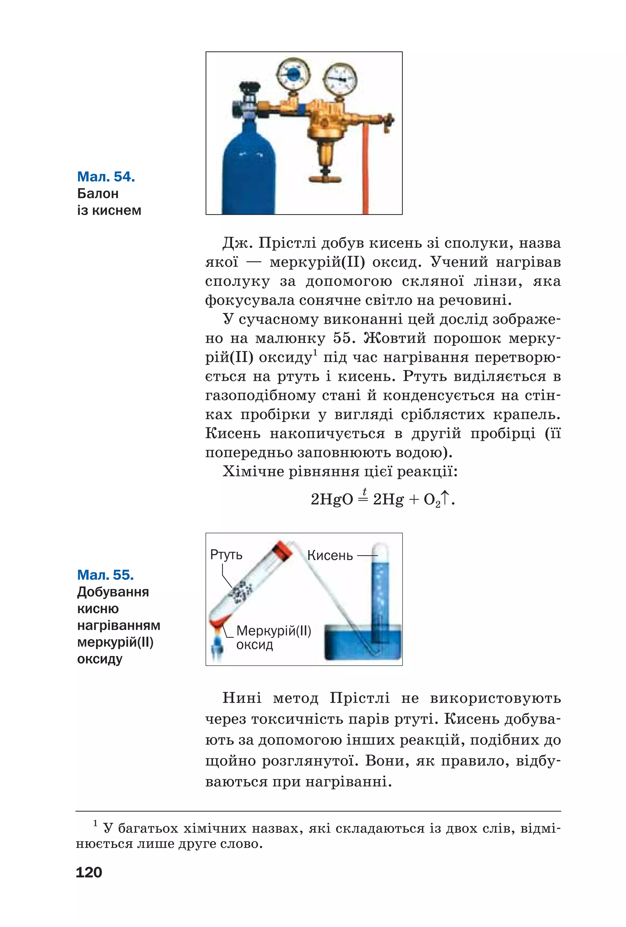 120
Дж. Прістлі добув кисень зі сполуки, назва
якої — меркурій(ІІ) оксид. Учений нагрівав
сполуку за допомогою скляної лінзи, яка
фокусувала сонячне світло на речовині.
У сучасному виконанні цей дослід зображе
но на малюнку 55. Жовтий порошок мерку
рій(ІІ) оксиду1
під час нагрівання перетворю
ється на ртуть і кисень. Ртуть виділяється в
газоподібному стані й конденсується на стін
ках пробірки у вигляді сріблястих крапель.
Кисень накопичується в другій пробірці (її
попередньо заповнюють водою).
Хімічне рівняння цієї реакції:
t
2HgO = 2Hg + O2↑.
Мал. 54.
Балон
із киснем
1
У багатьох хімічних назвах, які складаються із двох слів, відмі
нюється лише друге слово.
Мал. 55.
Добування
кисню
нагріванням
меркурій(ІІ)
оксиду
Меркурій(ІІ)
оксид
Ртуть Кисень
Нині метод Прістлі не використовують
через токсичність парів ртуті. Кисень добува
ють за допомогою інших реакцій, подібних до
щойно розглянутої. Вони, як правило, відбу
ваються при нагріванні.
 