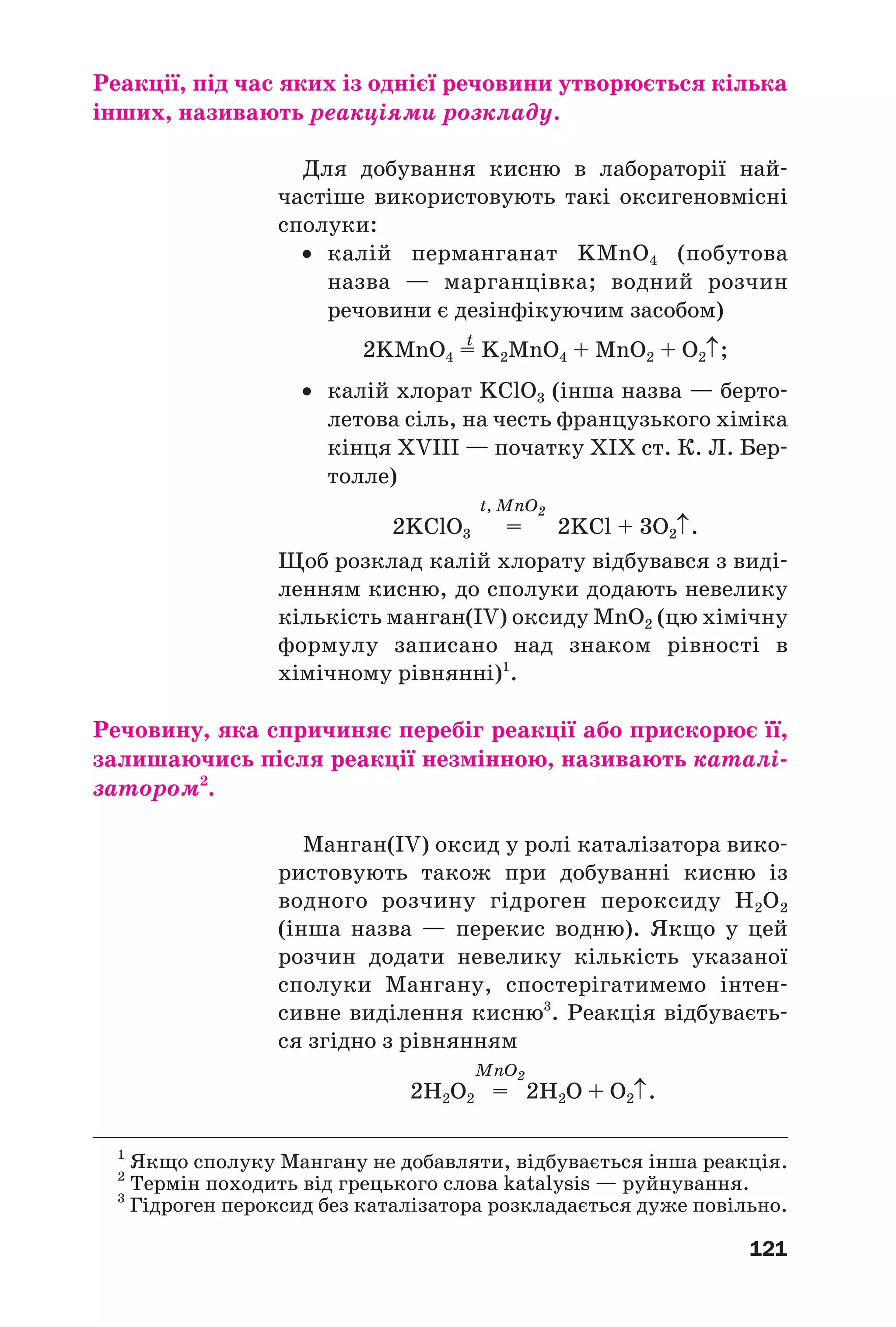 121
Реакції, під час яких із однієї речовини утворюється кілька
інших, називають реакціями розкладу.
Для добування кисню в лабораторії най
частіше використовують такі оксигеновмісні
сполуки:
• калій перманганат KMnO4 (побутова
назва — марганцівка; водний розчин
речовини є дезінфікуючим засобом)
t
2KMnO4 = K2MnO4 + MnO2 + O2↑;
• калій хлорат KClO3 (інша назва — берто
летова сіль, на честь французького хіміка
кінця XVIII — початку ХІХ ст. К. Л. Бер
толле)
t, MnO2
2KClO3 = 2KCl + 3O2↑.
Щоб розклад калій хлорату відбувався з виді
ленням кисню, до сполуки додають невелику
кількість манган(IV) оксиду MnO2 (цю хімічну
формулу записано над знаком рівності в
хімічному рівнянні)1
.
Речовину, яка спричиняє перебіг реакції або прискорює її,
залишаючись після реакції незмінною, називають каталі
затором2
.
Манган(IV) оксид у ролі каталізатора вико
ристовують також при добуванні кисню із
водного розчину гідроген пероксиду Н2О2
(інша назва — перекис водню). Якщо у цей
розчин додати невелику кількість указаної
сполуки Мангану, спостерігатимемо інтен
сивне виділення кисню3
. Реакція відбуваєть
ся згідно з рівнянням
MnO2
2Н2O2 = 2Н2О + O2↑.
1
Якщо сполуку Мангану не добавляти, відбувається інша реакція.
2
Термін походить від грецького слова katalysis — руйнування.
3
Гідроген пероксид без каталізатора розкладається дуже повільно.
 
